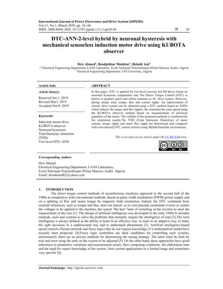 International Journal of Power Electronics and Drive System (IJPEDS)
Vol.11, No.1, March 2020, pp. 34~44
ISSN: 2088-8694, DOI: 10.11591/ijpeds.v11.i1.pp34-44  34
Journal homepage: http://ijpeds.iaescore.com
DTC-ANN-2-level hybrid by neuronal hysteresis with
mechanical sensorless induction motor drive using KUBOTA
observer
Dris Ahmed1
, Bendjebbar Mokhtar2
, Belaidi Aek3
1,3 Electrical Engineering Department, LAAS Laboratory, Ecole Nationale Polytechnique d'Oran Maurice Audin, Algeria
2 Electrical Engineering Department, UST University, Algeria
Article Info ABSTRACT
Article history:
Received Jan 1, 2019
Revised Mar1, 2019
Accepted Nov9, 2019
In this paper, DTC is applied for two-level inverter fed IM drives based on
neuronal hysteresis comparators and The Direct Torque Control (DTC) is
known to produce quick and robust response in AC drive system. However,
during steady state, torque, flux and current ripple. An improvement of
electric drive system can be obtained using a DTC method based on ANNs
which reduces the torque and flux ripples, the estimated the rotor speed using
the KUBOTA observer method based on measurements of electrical
quantities of the motor. The validity of the proposed methods is confirmed by
the simulation results.The THD (Total Harmonic Distortion) of stator
current, torque ripple and stator flux ripple are determined and compared
with conventional DTC control scheme using Matlab/Simulink environment.
Keywords:
Induction motor drive
KUBOTA observer
Neuronal hysteresis
Total harmonic distortion
(THD)
Two-level DTC-ANN
This is an open access article under the CC BY-SAlicense.
Corresponding Author:
Dris Ahmed,
Electrical Engineering Department, LAAS Laboratory,
Ecole Nationale Polytechnique d'Oran Maurice Audin. Algeria.
Email: drisahmed82@yahoo.com
1. INTRODUCTION
The direct torque control methods of asynchronous machines appeared in the second half of the
1980s as competitive with conventional methods, based on pulse width modulation (PWM) power supply and
on a splitting of flux and motor torque by magnetic field orientation, Indeed, the DTC command from
external references, such as torque and flux, does not search, as in conventional commands (vector or scalar)
the voltages to be applied to the machine, but search "the best "state of switching of the inverter to meet the
requirements of the user [1]. The design of artificial intelligence was developed in the early 1960s It includes
methods, tools and systems to solve the problems that normally require the intelligence of man [2].The term
intelligence is always defined as the ability to learn in an effective way, to react in an adaptive way, to make
the right decisions in a sophisticated way and to understand phenomena [3]. Artificial intelligence-based
speed controls (Neural network and fuzzy logic) that do not require knowledge of a mathematical model have
recently been proposed. [4].Fuzzy logic controllers are ideal candidates for controlling such systems,
unfortunately there are no precise methods for determining the tuning strategy. The latter must be built by
trial and error using the tests on the system to be adjusted [5]. On the other hand, these approaches have good
robustness to parametric variations and measurement noises, their computing conditions, the elaboration time
and the need for expert knowledge of the system, limit current applications to a limited range and sometimes
very specific [6].
 