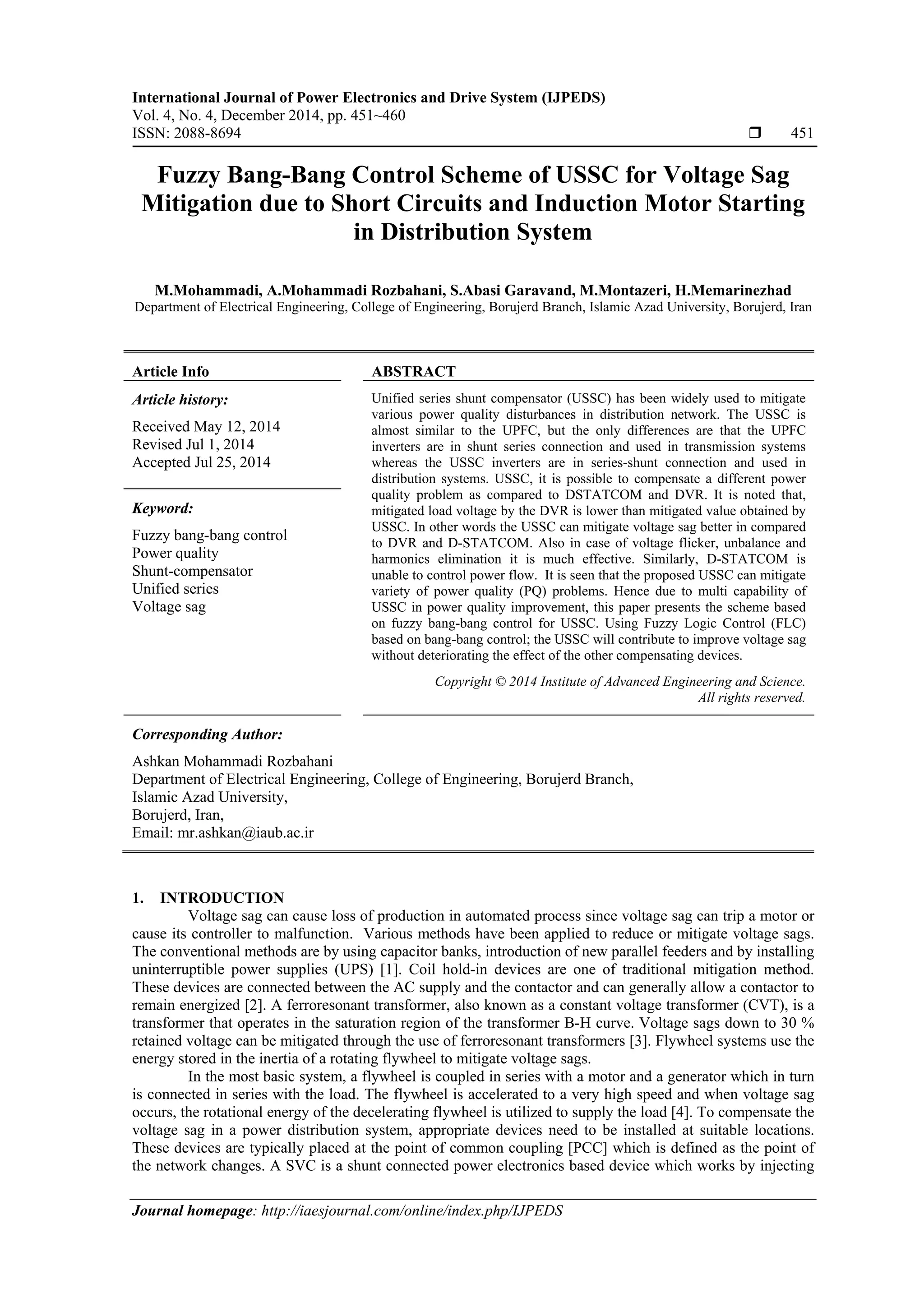 International Journal of Power Electronics and Drive System (IJPEDS)
Vol. 4, No. 4, December 2014, pp. 451~460
ISSN: 2088-8694  451
Journal homepage: http://iaesjournal.com/online/index.php/IJPEDS
Fuzzy Bang-Bang Control Scheme of USSC for Voltage Sag
Mitigation due to Short Circuits and Induction Motor Starting
in Distribution System
M.Mohammadi, A.Mohammadi Rozbahani, S.Abasi Garavand, M.Montazeri, H.Memarinezhad
Department of Electrical Engineering, College of Engineering, Borujerd Branch, Islamic Azad University, Borujerd, Iran
Article Info ABSTRACT
Article history:
Received May 12, 2014
Revised Jul 1, 2014
Accepted Jul 25, 2014
Unified series shunt compensator (USSC) has been widely used to mitigate
various power quality disturbances in distribution network. The USSC is
almost similar to the UPFC, but the only differences are that the UPFC
inverters are in shunt series connection and used in transmission systems
whereas the USSC inverters are in series-shunt connection and used in
distribution systems. USSC, it is possible to compensate a different power
quality problem as compared to DSTATCOM and DVR. It is noted that,
mitigated load voltage by the DVR is lower than mitigated value obtained by
USSC. In other words the USSC can mitigate voltage sag better in compared
to DVR and D-STATCOM. Also in case of voltage flicker, unbalance and
harmonics elimination it is much effective. Similarly, D-STATCOM is
unable to control power flow. It is seen that the proposed USSC can mitigate
variety of power quality (PQ) problems. Hence due to multi capability of
USSC in power quality improvement, this paper presents the scheme based
on fuzzy bang-bang control for USSC. Using Fuzzy Logic Control (FLC)
based on bang-bang control; the USSC will contribute to improve voltage sag
without deteriorating the effect of the other compensating devices.
Keyword:
Fuzzy bang-bang control
Power quality
Shunt-compensator
Unified series
Voltage sag
Copyright © 2014 Institute of Advanced Engineering and Science.
All rights reserved.
Corresponding Author:
Ashkan Mohammadi Rozbahani
Department of Electrical Engineering, College of Engineering, Borujerd Branch,
Islamic Azad University,
Borujerd, Iran,
Email: mr.ashkan@iaub.ac.ir
1. INTRODUCTION
Voltage sag can cause loss of production in automated process since voltage sag can trip a motor or
cause its controller to malfunction. Various methods have been applied to reduce or mitigate voltage sags.
The conventional methods are by using capacitor banks, introduction of new parallel feeders and by installing
uninterruptible power supplies (UPS) [1]. Coil hold-in devices are one of traditional mitigation method.
These devices are connected between the AC supply and the contactor and can generally allow a contactor to
remain energized [2]. A ferroresonant transformer, also known as a constant voltage transformer (CVT), is a
transformer that operates in the saturation region of the transformer B-H curve. Voltage sags down to 30 %
retained voltage can be mitigated through the use of ferroresonant transformers [3]. Flywheel systems use the
energy stored in the inertia of a rotating flywheel to mitigate voltage sags.
In the most basic system, a flywheel is coupled in series with a motor and a generator which in turn
is connected in series with the load. The flywheel is accelerated to a very high speed and when voltage sag
occurs, the rotational energy of the decelerating flywheel is utilized to supply the load [4]. To compensate the
voltage sag in a power distribution system, appropriate devices need to be installed at suitable locations.
These devices are typically placed at the point of common coupling [PCC] which is defined as the point of
the network changes. A SVC is a shunt connected power electronics based device which works by injecting
 