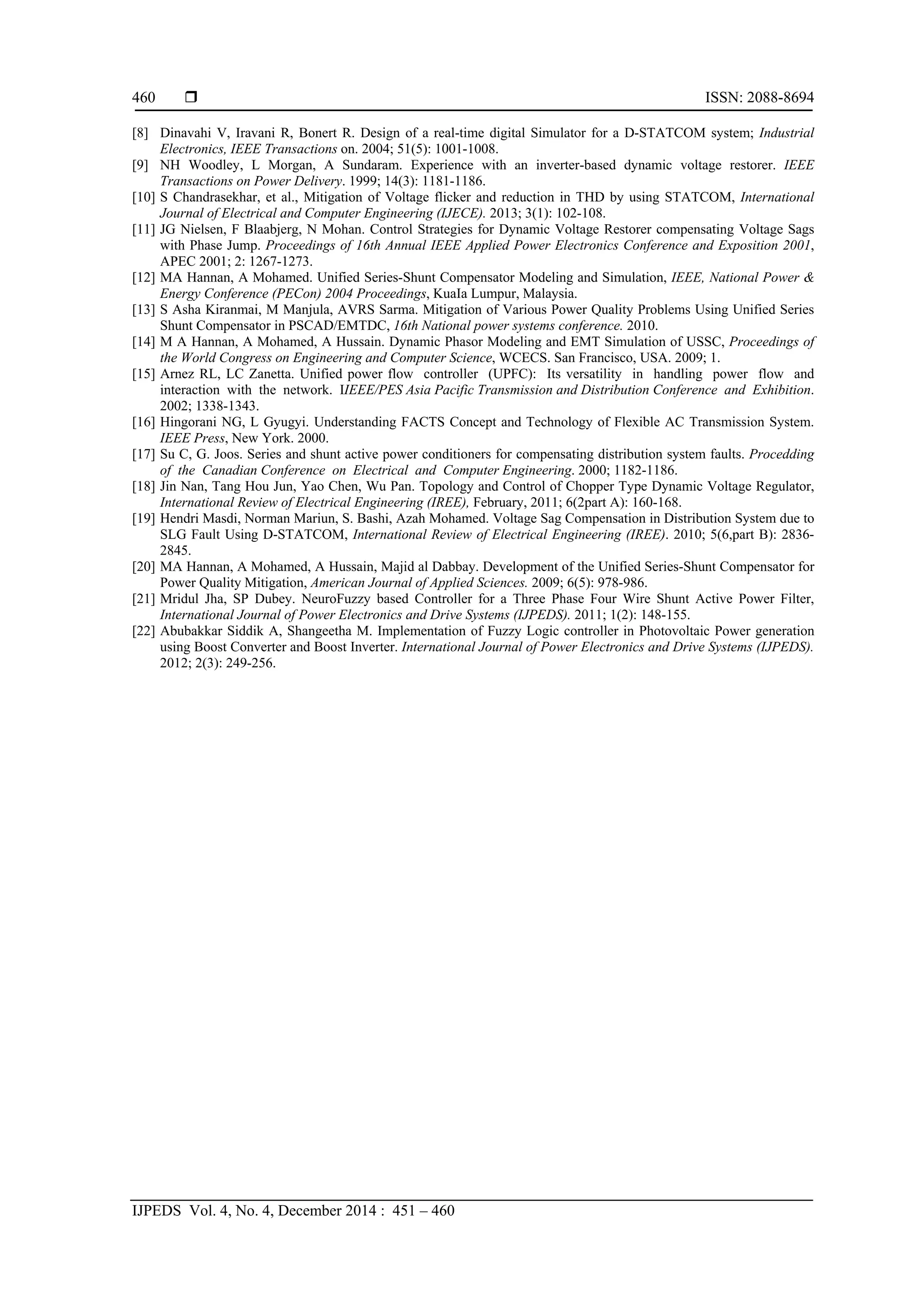  ISSN: 2088-8694
IJPEDS Vol. 4, No. 4, December 2014 : 451 – 460
460
[8] Dinavahi V, Iravani R, Bonert R. Design of a real-time digital Simulator for a D-STATCOM system; Industrial
Electronics, IEEE Transactions on. 2004; 51(5): 1001-1008.
[9] NH Woodley, L Morgan, A Sundaram. Experience with an inverter-based dynamic voltage restorer. IEEE
Transactions on Power Delivery. 1999; 14(3): 1181-1186.
[10] S Chandrasekhar, et al., Mitigation of Voltage flicker and reduction in THD by using STATCOM, International
Journal of Electrical and Computer Engineering (IJECE). 2013; 3(1): 102-108.
[11] JG Nielsen, F Blaabjerg, N Mohan. Control Strategies for Dynamic Voltage Restorer compensating Voltage Sags
with Phase Jump. Proceedings of 16th Annual IEEE Applied Power Electronics Conference and Exposition 2001,
APEC 2001; 2: 1267-1273.
[12] MA Hannan, A Mohamed. Unified Series-Shunt Compensator Modeling and Simulation, IEEE, National Power &
Energy Conference (PECon) 2004 Proceedings, KuaIa Lumpur, Malaysia.
[13] S Asha Kiranmai, M Manjula, AVRS Sarma. Mitigation of Various Power Quality Problems Using Unified Series
Shunt Compensator in PSCAD/EMTDC, 16th National power systems conference. 2010.
[14] M A Hannan, A Mohamed, A Hussain. Dynamic Phasor Modeling and EMT Simulation of USSC, Proceedings of
the World Congress on Engineering and Computer Science, WCECS. San Francisco, USA. 2009; 1.
[15] Arnez RL, LC Zanetta. Unified power flow controller (UPFC): Its versatility in handling power flow and
interaction with the network. IIEEE/PES Asia Pacific Transmission and Distribution Conference and Exhibition.
2002; 1338-1343.
[16] Hingorani NG, L Gyugyi. Understanding FACTS Concept and Technology of Flexible AC Transmission System.
IEEE Press, New York. 2000.
[17] Su C, G. Joos. Series and shunt active power conditioners for compensating distribution system faults. Procedding
of the Canadian Conference on Electrical and Computer Engineering. 2000; 1182-1186.
[18] Jin Nan, Tang Hou Jun, Yao Chen, Wu Pan. Topology and Control of Chopper Type Dynamic Voltage Regulator,
International Review of Electrical Engineering (IREE), February, 2011; 6(2part A): 160-168.
[19] Hendri Masdi, Norman Mariun, S. Bashi, Azah Mohamed. Voltage Sag Compensation in Distribution System due to
SLG Fault Using D-STATCOM, International Review of Electrical Engineering (IREE). 2010; 5(6,part B): 2836-
2845.
[20] MA Hannan, A Mohamed, A Hussain, Majid al Dabbay. Development of the Unified Series-Shunt Compensator for
Power Quality Mitigation, American Journal of Applied Sciences. 2009; 6(5): 978-986.
[21] Mridul Jha, SP Dubey. NeuroFuzzy based Controller for a Three Phase Four Wire Shunt Active Power Filter,
International Journal of Power Electronics and Drive Systems (IJPEDS). 2011; 1(2): 148-155.
[22] Abubakkar Siddik A, Shangeetha M. Implementation of Fuzzy Logic controller in Photovoltaic Power generation
using Boost Converter and Boost Inverter. International Journal of Power Electronics and Drive Systems (IJPEDS).
2012; 2(3): 249-256. 
 
 