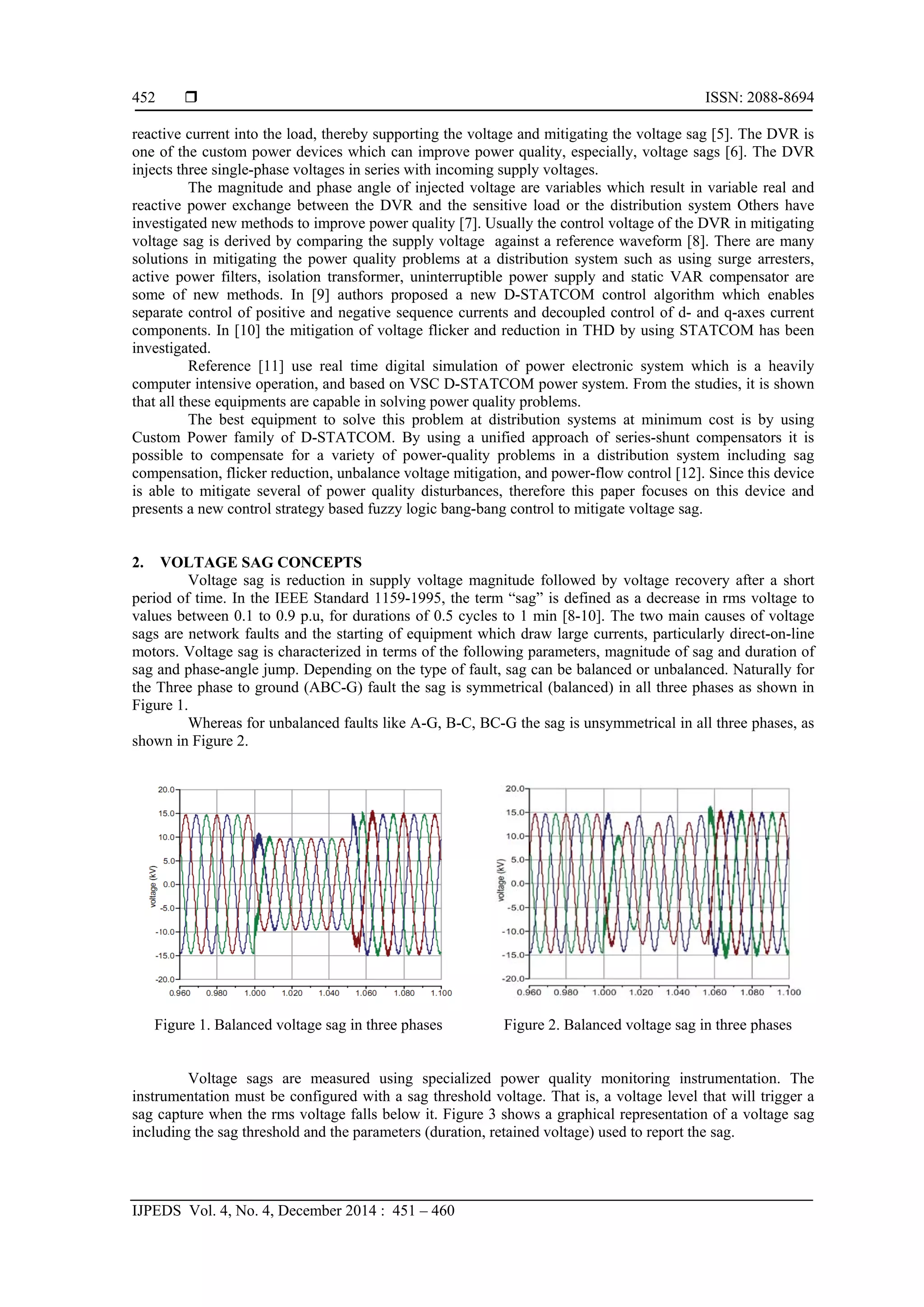  ISSN: 2088-8694
IJPEDS Vol. 4, No. 4, December 2014 : 451 – 460
452
reactive current into the load, thereby supporting the voltage and mitigating the voltage sag [5]. The DVR is
one of the custom power devices which can improve power quality, especially, voltage sags [6]. The DVR
injects three single-phase voltages in series with incoming supply voltages.
The magnitude and phase angle of injected voltage are variables which result in variable real and
reactive power exchange between the DVR and the sensitive load or the distribution system Others have
investigated new methods to improve power quality [7]. Usually the control voltage of the DVR in mitigating
voltage sag is derived by comparing the supply voltage against a reference waveform [8]. There are many
solutions in mitigating the power quality problems at a distribution system such as using surge arresters,
active power filters, isolation transformer, uninterruptible power supply and static VAR compensator are
some of new methods. In [9] authors proposed a new D-STATCOM control algorithm which enables
separate control of positive and negative sequence currents and decoupled control of d- and q-axes current
components. In [10] the mitigation of voltage flicker and reduction in THD by using STATCOM has been
investigated.
Reference [11] use real time digital simulation of power electronic system which is a heavily
computer intensive operation, and based on VSC D-STATCOM power system. From the studies, it is shown
that all these equipments are capable in solving power quality problems.
The best equipment to solve this problem at distribution systems at minimum cost is by using
Custom Power family of D-STATCOM. By using a unified approach of series-shunt compensators it is
possible to compensate for a variety of power-quality problems in a distribution system including sag
compensation, flicker reduction, unbalance voltage mitigation, and power-flow control [12]. Since this device
is able to mitigate several of power quality disturbances, therefore this paper focuses on this device and
presents a new control strategy based fuzzy logic bang-bang control to mitigate voltage sag.
2. VOLTAGE SAG CONCEPTS
Voltage sag is reduction in supply voltage magnitude followed by voltage recovery after a short
period of time. In the IEEE Standard 1159-1995, the term “sag” is defined as a decrease in rms voltage to
values between 0.1 to 0.9 p.u, for durations of 0.5 cycles to 1 min [8-10]. The two main causes of voltage
sags are network faults and the starting of equipment which draw large currents, particularly direct-on-line
motors. Voltage sag is characterized in terms of the following parameters, magnitude of sag and duration of
sag and phase-angle jump. Depending on the type of fault, sag can be balanced or unbalanced. Naturally for
the Three phase to ground (ABC-G) fault the sag is symmetrical (balanced) in all three phases as shown in
Figure 1.
Whereas for unbalanced faults like A-G, B-C, BC-G the sag is unsymmetrical in all three phases, as
shown in Figure 2.
Figure 1. Balanced voltage sag in three phases Figure 2. Balanced voltage sag in three phases
Voltage sags are measured using specialized power quality monitoring instrumentation. The
instrumentation must be configured with a sag threshold voltage. That is, a voltage level that will trigger a
sag capture when the rms voltage falls below it. Figure 3 shows a graphical representation of a voltage sag
including the sag threshold and the parameters (duration, retained voltage) used to report the sag.
 