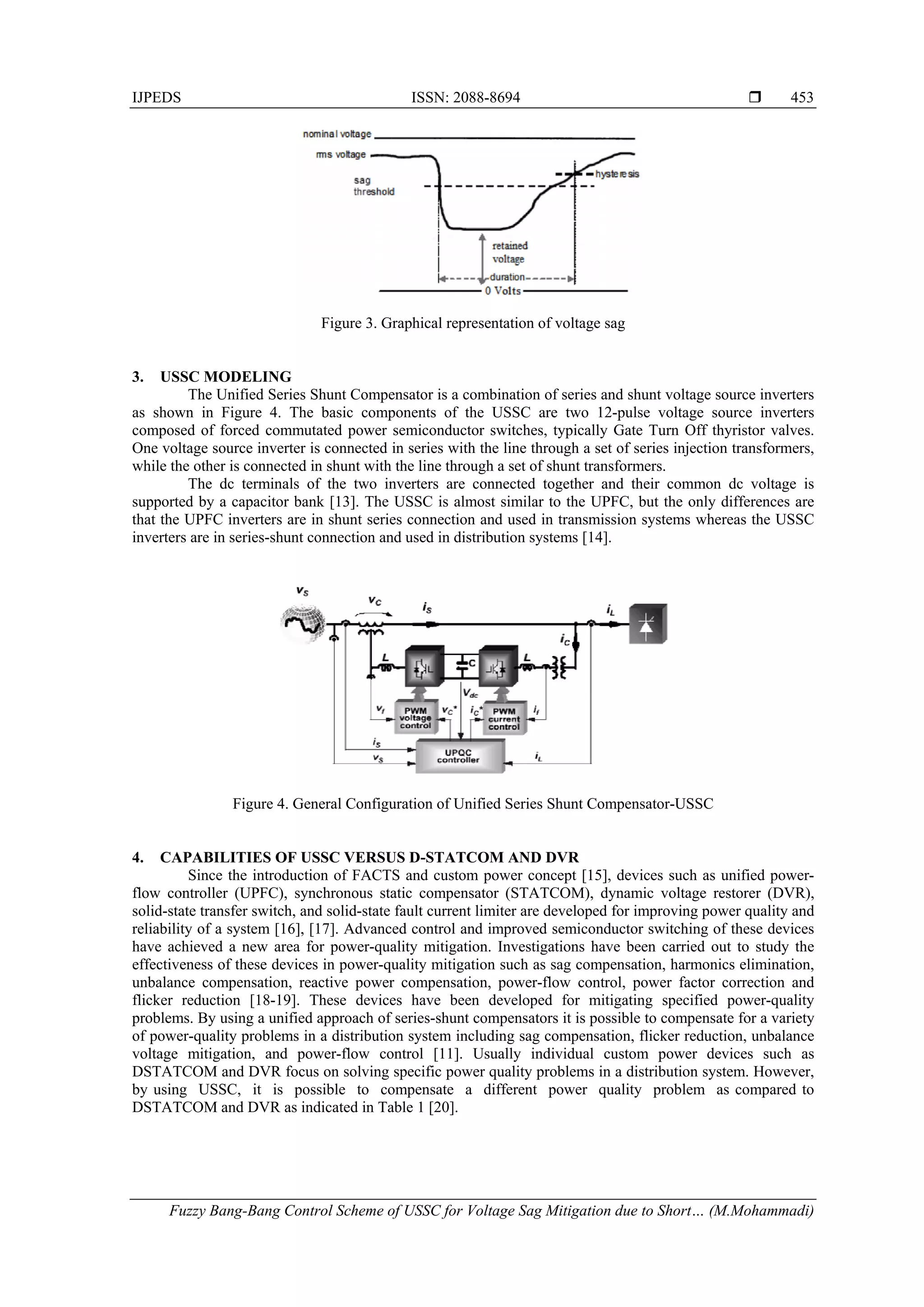 IJPEDS ISSN: 2088-8694 
Fuzzy Bang-Bang Control Scheme of USSC for Voltage Sag Mitigation due to Short… (M.Mohammadi)
453
Figure 3. Graphical representation of voltage sag
3. USSC MODELING
The Unified Series Shunt Compensator is a combination of series and shunt voltage source inverters
as shown in Figure 4. The basic components of the USSC are two 12-pulse voltage source inverters
composed of forced commutated power semiconductor switches, typically Gate Turn Off thyristor valves.
One voltage source inverter is connected in series with the line through a set of series injection transformers,
while the other is connected in shunt with the line through a set of shunt transformers.
The dc terminals of the two inverters are connected together and their common dc voltage is
supported by a capacitor bank [13]. The USSC is almost similar to the UPFC, but the only differences are
that the UPFC inverters are in shunt series connection and used in transmission systems whereas the USSC
inverters are in series-shunt connection and used in distribution systems [14].
Figure 4. General Configuration of Unified Series Shunt Compensator-USSC
4. CAPABILITIES OF USSC VERSUS D-STATCOM AND DVR
Since the introduction of FACTS and custom power concept [15], devices such as unified power-
flow controller (UPFC), synchronous static compensator (STATCOM), dynamic voltage restorer (DVR),
solid-state transfer switch, and solid-state fault current limiter are developed for improving power quality and
reliability of a system [16], [17]. Advanced control and improved semiconductor switching of these devices
have achieved a new area for power-quality mitigation. Investigations have been carried out to study the
effectiveness of these devices in power-quality mitigation such as sag compensation, harmonics elimination,
unbalance compensation, reactive power compensation, power-flow control, power factor correction and
flicker reduction [18-19]. These devices have been developed for mitigating specified power-quality
problems. By using a unified approach of series-shunt compensators it is possible to compensate for a variety
of power-quality problems in a distribution system including sag compensation, flicker reduction, unbalance
voltage mitigation, and power-flow control [11]. Usually individual custom power devices such as
DSTATCOM and DVR focus on solving specific power quality problems in a distribution system. However,
by using USSC, it is possible to compensate a different power quality problem as compared to
DSTATCOM and DVR as indicated in Table 1 [20].
 