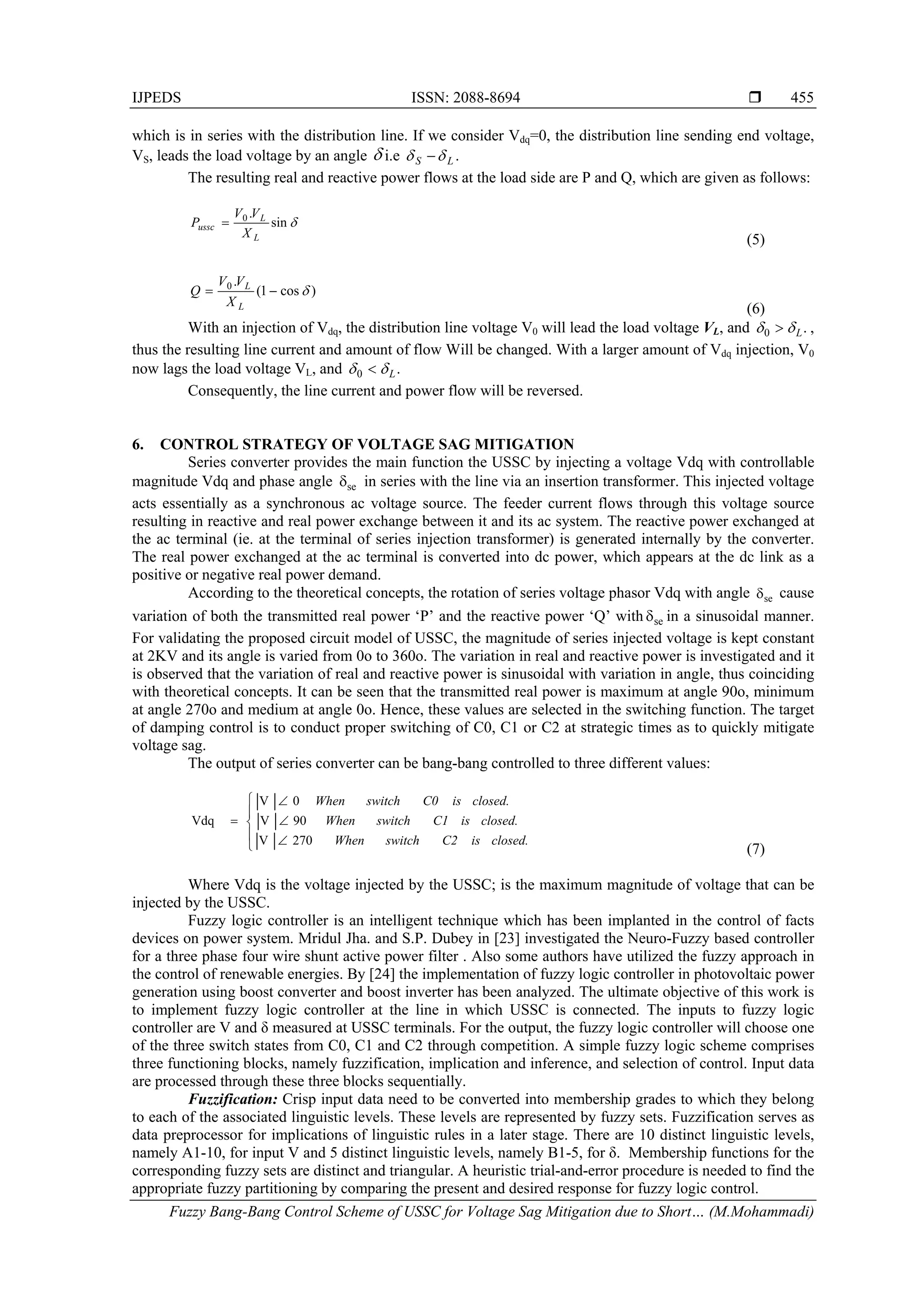 IJPEDS ISSN: 2088-8694 
Fuzzy Bang-Bang Control Scheme of USSC for Voltage Sag Mitigation due to Short… (M.Mohammadi)
455
which is in series with the distribution line. If we consider Vdq=0, the distribution line sending end voltage,
VS, leads the load voltage by an angle  i.e .LS  
The resulting real and reactive power flows at the load side are P and Q, which are given as follows:
sin
.0
L
L
ussc
X
VV
P 
(5)
)cos1(
.0

L
L
X
VV
Q
(6)
With an injection of Vdq, the distribution line voltage V0 will lead the load voltage VL, and .0 L  ,
thus the resulting line current and amount of flow Will be changed. With a larger amount of Vdq injection, V0
now lags the load voltage VL, and .0 L 
Consequently, the line current and power flow will be reversed.
6. CONTROL STRATEGY OF VOLTAGE SAG MITIGATION
Series converter provides the main function the USSC by injecting a voltage Vdq with controllable
magnitude Vdq and phase angle se in series with the line via an insertion transformer. This injected voltage
acts essentially as a synchronous ac voltage source. The feeder current flows through this voltage source
resulting in reactive and real power exchange between it and its ac system. The reactive power exchanged at
the ac terminal (ie. at the terminal of series injection transformer) is generated internally by the converter.
The real power exchanged at the ac terminal is converted into dc power, which appears at the dc link as a
positive or negative real power demand.
According to the theoretical concepts, the rotation of series voltage phasor Vdq with angle se cause
variation of both the transmitted real power ‘P’ and the reactive power ‘Q’ with se in a sinusoidal manner.
For validating the proposed circuit model of USSC, the magnitude of series injected voltage is kept constant
at 2KV and its angle is varied from 0o to 360o. The variation in real and reactive power is investigated and it
is observed that the variation of real and reactive power is sinusoidal with variation in angle, thus coinciding
with theoretical concepts. It can be seen that the transmitted real power is maximum at angle 90o, minimum
at angle 270o and medium at angle 0o. Hence, these values are selected in the switching function. The target
of damping control is to conduct proper switching of C0, C1 or C2 at strategic times as to quickly mitigate
voltage sag.
The output of series converter can be bang-bang controlled to three different values:









closed.isC2switchWhen
closed.isC1switchWhen
closed.isC0switchWhen
270V
90V
0V
Vdq
(7)
Where Vdq is the voltage injected by the USSC; is the maximum magnitude of voltage that can be
injected by the USSC.
Fuzzy logic controller is an intelligent technique which has been implanted in the control of facts
devices on power system. Mridul Jha. and S.P. Dubey in [23] investigated the Neuro-Fuzzy based controller
for a three phase four wire shunt active power filter . Also some authors have utilized the fuzzy approach in
the control of renewable energies. By [24] the implementation of fuzzy logic controller in photovoltaic power
generation using boost converter and boost inverter has been analyzed. The ultimate objective of this work is
to implement fuzzy logic controller at the line in which USSC is connected. The inputs to fuzzy logic
controller are V and δ measured at USSC terminals. For the output, the fuzzy logic controller will choose one
of the three switch states from C0, C1 and C2 through competition. A simple fuzzy logic scheme comprises
three functioning blocks, namely fuzzification, implication and inference, and selection of control. Input data
are processed through these three blocks sequentially.
Fuzzification: Crisp input data need to be converted into membership grades to which they belong
to each of the associated linguistic levels. These levels are represented by fuzzy sets. Fuzzification serves as
data preprocessor for implications of linguistic rules in a later stage. There are 10 distinct linguistic levels,
namely A1-10, for input V and 5 distinct linguistic levels, namely B1-5, for δ. Membership functions for the
corresponding fuzzy sets are distinct and triangular. A heuristic trial-and-error procedure is needed to find the
appropriate fuzzy partitioning by comparing the present and desired response for fuzzy logic control.
 