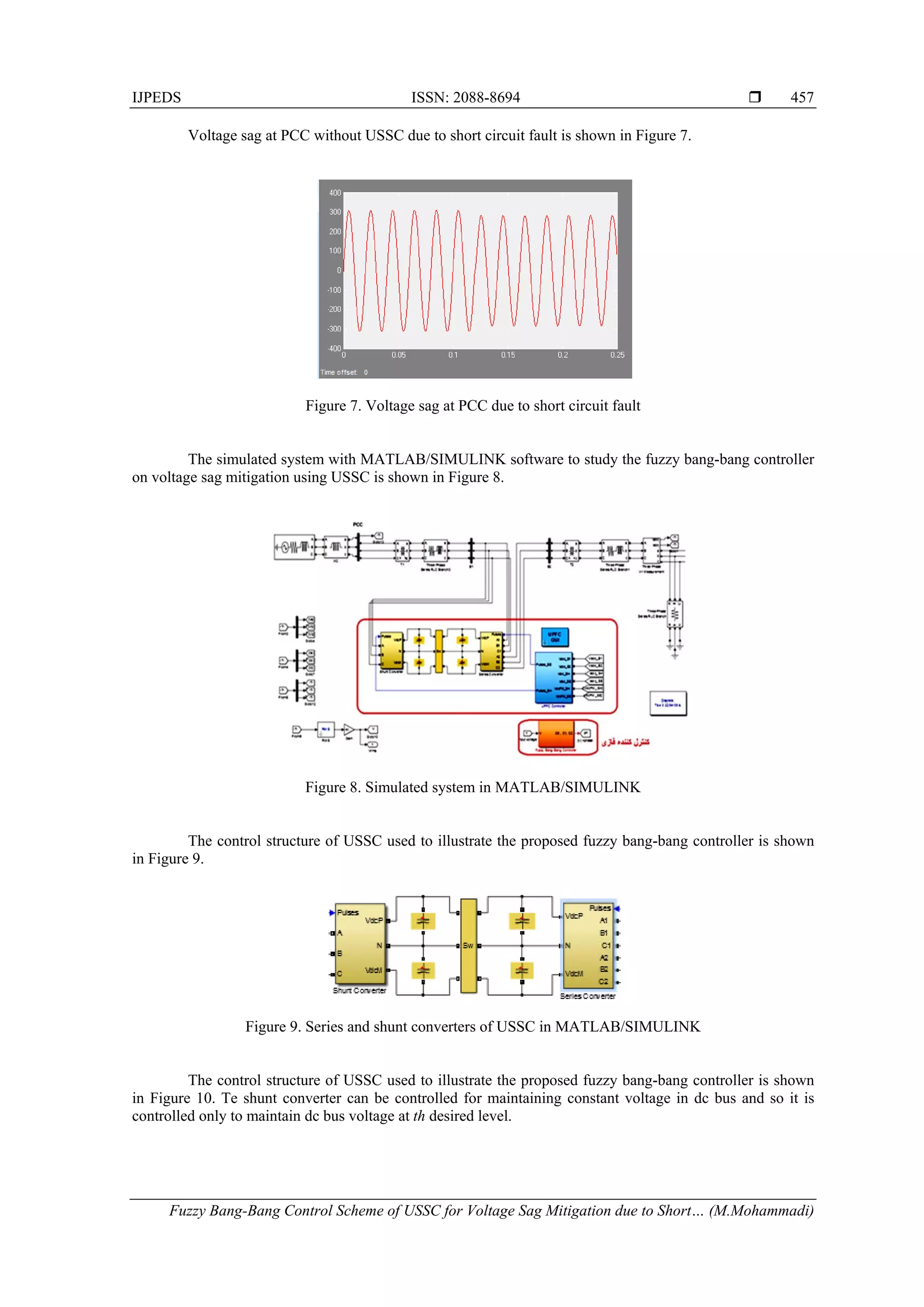 IJPEDS ISSN: 2088-8694 
Fuzzy Bang-Bang Control Scheme of USSC for Voltage Sag Mitigation due to Short… (M.Mohammadi)
457
Voltage sag at PCC without USSC due to short circuit fault is shown in Figure 7.
Figure 7. Voltage sag at PCC due to short circuit fault
The simulated system with MATLAB/SIMULINK software to study the fuzzy bang-bang controller
on voltage sag mitigation using USSC is shown in Figure 8.
Figure 8. Simulated system in MATLAB/SIMULINK
The control structure of USSC used to illustrate the proposed fuzzy bang-bang controller is shown
in Figure 9.
Figure 9. Series and shunt converters of USSC in MATLAB/SIMULINK
The control structure of USSC used to illustrate the proposed fuzzy bang-bang controller is shown
in Figure 10. Te shunt converter can be controlled for maintaining constant voltage in dc bus and so it is
controlled only to maintain dc bus voltage at th desired level.
 