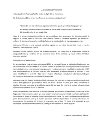 LA SEGUNDA INDEPENDENCIA<br />Autor: Luis Emilio Patarroyo Patiño. Rector I.E. Siglo XXI de Tauramena.<br />Eje de discusión: ¿Cómo se han transformado las instituciones educativas?<br />“Sé amable con los estudiosos (aquellos estudiantes que tú y muchos otros juzgan que son sosos), existen muchas posibilidades de que acabes trabajando para uno de ellos.” Bill Gates 11 reglas de oro para la vida<br />Tesis: Si la primera independencia liberó a las comunidades ibero americanas del dominio español, la segunda es cultural, se da en las aulas y tiene como fin cambiar la cultura de la pobreza que inmoviliza a millones de latinoamericanos y les impide disfrutar de las oportunidades de riqueza que poseemos.<br />Aclaratoria: Vivimos en una sociedad capitalista regidos por un estado democrático y ese es nuestra realidad y nuestra principal riqueza.<br />Problema: ¿Cómo cambiar, a partir del proceso educativo,  las condiciones y proyecciones futuras de desigualdad social y económica en que crecen los niños de los estratos 1 y 2 que asisten al Instituto Educativo Siglo XXI?<br />Antecedentes de la experiencia.<br />En la encuesta de caracterización institucional 2009, se corroboró lo que se había identificado como una característica del instituto: el 48% de las familias clientes de la institución, son campesinos desarraigados sin tierra, trabajan como encargados de fincas ganaderas y están en constante movilidad, pero además, el 16% vive como arrendatario de una casa o de una finca pequeña en las veredas aledañas al instituto. El 100% están estratificados en el nivel 1 y 2 del sisben y muchos niños llegan a estudiar sin haber desayunado y sin los elementos necesarios para su proceso de aprendizaje. <br />Ante esta situación, el papel fundamental de la institución, fue enfocado en hacer un cambio profundo en la cultura de la pobreza en que crecen los niños, con miras a que en el futuro, esos niños, convertidos en adultos, dejen de pertenecer a la población vulnerable del país. Ese reto le da sentido a la experiencia significativa que en este escrito se presenta.<br />Como antecedentes para construir un futuro diferente, encontramos la experiencia acumulada de los hogares juveniles campesinos, pero que poca relación tienen con nuestra realidad, pues hacen parte de otra forma de ver la vida y de otra relación del campesino con la tierra. Por tanto consideramos que debíamos partir de nuestro buen juicio y de nuestra capacidad profesional para hacer el cambio cultural que nos proponíamos. Dos teóricos nos sirvieron de referencia: por un lado “El elogio de la dificultad” y otros escritos del filósofo colombiano Estanislao Zuleta y de otro los libros de Robert Kiyosaki.<br />Se partió de un proceso de planeación estratégica en el año 2007. Junto con padres de familia, estudiantes y docentes se trabajó el árbol problémico, se priorizaron áreas en las que se debería hacer énfasis, se trazó una línea base o de partida, se crearon indicadores, y un plan de mejoramiento a 4 años, con puntos de control por programa en las jornadas de evaluación institucional. Se generaron 4 líneas de acción que luego se convirtieron en nuestros factores críticos de éxito: Formación en: tanto en el manejo como con el uso de MTICs, financiera o de emprenderismo, en cultura ciudadana y con miras en el futuro en técnicas de explotación agroindustrial. Esas fueron las áreas más fuertes de reforma del PEI.<br />La mayor parte del 2007 se dedicó a ensayar y desarrollar procesos de diagnóstico, de esa forma se crearon las encuestas de caracterización que nos dieron medida clara de la población con la que trabajábamos y poco a poco se fueron trazando políticas de trabajo.<br />Como la institución tendía hacia la indisciplina y falta de compromiso académico – un alto número de estudiantes habían fracasado en Monterrey y Villanueva y otros pocos en Tauramena -, algunos habían sido expulsados o eran tenidos por estudiantes problema y el internado que llegó a tener 114 estudiantes reunía adolescentes con fuertes dificultades de ubicación como fruto de historias conmovedoras de abandono. La región estaba saliendo de la influencia de grupos paramilitares y aún se respiraba la cultura del dinero fácil y de una mínima valoración del esfuerzo. Además tanto el gobierno municipal como el departamental tenían en el olvido a la institución, de tal manera que sólo contaba con 4 servicios sanitarios para más de 300 estudiantes y faltaban 4 salones para atender a toda la población matriculada, lo que obligaba a trabajar debajo de los árboles y utilizar el restaurante escolar como salón de clases, pues era el único espacio común que se podía aprovechar. Esa era nuestra realidad y era la población que nos movía a cambiar y desarrollar nuestros procesos formativos.<br />Con ese tipo de diagnóstico y previendo que cada año se cambiaba el 57% de la población, se decidió apostarle a cuatro frentes de mejora, que se convirtieron en nuestros objetivos estratégicos:<br />Concentrar los esfuerzos en mejorar la didáctica de forma que respondiera a las necesidades de los estudiantes, le diera sentido a su trabajo, enriqueciera el tiempo que pasaban en el colegio y le diera sentido a la labor docente.<br />Mejorar las condiciones locativas y de dotación y equipos para apoyar los procesos académicos de forma que el estudiante comenzara a detectar algún valor agregado al hecho de estudiar en el instituto.<br />Fomentar los valores ciudadanos y los ambientes que llevaban a madurar el criterio ético y el juicio moral de forma que se adquirieran y reforzaran lo que se ha llamado valores de riqueza.<br />Rescatar el valor del maestro como intelectual de la cultura, que debe ser acompañado, animado, capacitado y valorado en su calidad humana y profesional.<br />Cada objetivo nos llevó a trazar programas, acciones, metas, indicadores de progreso y formas de evaluación de manera que nos sometiéramos a procesos de mejora continua. <br />Por ejemplo: para fomentar los valores ciudadanos, se creó el Manual de ética de la institución y se crearon procesos que comenzaron a socializar la vergüenza cuando no se cumplía con los criterios de ubicación. Como a los estudiantes les importaba poco si perdían las materias, se crearon carteleras llamativas, se les dio valor cuantitativo a las calificaciones y se comenzó a publicar desde el primero al último por toda la institución y por grado; se comenzó a publicar cada bimestre incluso los puestos de los grupos y con ello se comenzó a hacer una campaña para consultar la ubicación en la cartelera y exaltar a los mejores estudiantes, a la vez que se llamaba la atención y se creaban planes de mejoramiento personal para los estudiantes con rendimiento bajo. Se abrió la escuela de padres, se comenzaron a hacer reuniones paralelas donde cada grupo no podía sobrepasar los 40 padres de familia y se socializaba la ubicación de los estudiantes de acuerdo a su rendimiento.<br />Como las pruebas saber 2005 indicaban pobres niveles en lectura se incubó el programa “Me libro con el libro”, que ha logrado sobrepasar todas las esperanzas en los indicadores cuantitativos que nos habíamos fijado y se ha convertido en un programa premiado, reconocido y exaltado hasta por el mismo MEN.<br />Por el lado del mejoramiento de las instalaciones, se inició un plan de gestión que ha llevado, en éstos tres últimos años a la construcción de 9 aulas, una unidad sanitaria, una cancha cubierta, espacios deportivos, cafetería para estudiantes y el mejoramiento del área administrativa y de los servicios que presta conexos al proceso educativo como el restaurante escolar. La calidad en una institución comienza por unos baños bien aseados, unos servicios de restaurante pulcros y bien dispuestos, salones menos calurosos y  profesores comprometidos con su labor y con alto nivel de orgullo y pasión por su trabajo.<br />La construcción de la intranet, la instalación de cielorrasos en icopor, aire acondicionado para las aulas más calurosas, acceso en cada salón a internet, dotación de laboratorios y desarrollo de trabajo por aulas especializadas, ha sido uno de los logros más vistosos en lo que tiene que ver con el mejoramiento de los espacios y de los ambientes de aprendizaje. Hace apenas unas semanas en que llegó un directivo del colegio privado Fontan, a la institución, manifestó que al llegar se había sentido como en una finca recreacional a las que iban los ricos bogotanos en Melgar o Girardot.<br />Pero nuestros mayores logros se vienen dando en los procesos didácticos y en el progreso de la evaluación. Se han creado: El Sistema Virtual de Evaluación que fue exaltado en el foro nacional 2008, el plan para el manejo de MTICs que junto con el plan institucional de lectura fueron eje del foro 2009, el Sistema Integrado de Evaluación que ha llevado a que las clases inicien a tiempo y terminen a tiempo, los estudiantes estén pendientes de sus procesos y se haya llevado la evasión de clases a 0 horas a la semana y se esté acercando la perdida de clase, por parte de los estudiantes al límite de 0 días al mes. Es usual que cuando Usted está en el instituto en horas de la mañana, todo se ve despejado y tan sólo se escuchan las labores propias de cada grupo en sus laboratorios. Otro logro espectacular es el Programador digital de clases que ha llevado a que todos los docentes programen sus clases a partir de cuadernos digitales con cuadernia o de presentaciones que involucran videos, animaciones o material de audio para los encuadres o las modelaciones. Cuando un docente llega nuevo se hace necesario dedicar tres días de capacitación para que comprendan, asimilen y comiencen a trabajar de acuerdo a la filosofía de la institución, aprendan a utilizar los medios que tiene a su disposición, programen de acuerdo a los ciclos de aprendizaje fijados en tres clases teórico conceptuales, una cuarta de ejercitación y la quinta de evaluación, que le conduce a repetir el ciclo de forma que en el año, debe priorizar y prepara 26 clases teórico conceptuales de acuerdo a manual de procedimientos de la institución y de la identificación de propósitos por clase, que sean claros para el docente y centrados en el desarrollo de: herramientas de aprendizaje, competencias para el manejo de la información, operadores, macrooperadores cognitivos, habilidades, destrezas, valores y actitud frente a la construcción de su realidad como ciudadano del mundo. <br />Programas como el grupo de croactividad, han llevado a bajar los índices de robo entre los estudiantes de 5.5 denuncias por semana en 2007 a 0.5 en 2010, igual cambio dramático ha ocurrido en el indicador de peleas entre estudiantes. En materia de indicadores externos la experiencia  ha llevado a la institución a pasar del nivel bajo en las pruebas del ICFES 2007 al nivel alto en 2010 y del puesto 5.600 en la clasificación nacional de colegios al 2.167 en 2010 y el tercero en la Secretaría de Educación Departamental. Igualmente el grado 5 en las pruebas saber 2009, logró en lenguaje un promedio superior a todos los factores de comparación y muy cercano a los niveles alcanzados por los estratos 5 y 6 del país, que dicho sea de paso, marcan diferencias muy grandes con los demás grupos socioeconómicos. Precisamente el 20 de mayo de 2010, la institución obtuvo el sello de calidad EFQM de excelencia, con el más alto puntaje a nivel departamental y uno de los más altos a nivel nacional, donde generalmente se tiene como pares de referencia a colegios privados de los estratos altos.<br />Hasta el momento se han venido presentando programas del plan de mejoramiento institucional trazado en 2007, en diferentes eventos y se ha logrado sistematizar  y someter a las evaluaciones nacionales a tres procesos que hoy hacen parte de las rutas del saber y se pueden consultar en la página de colombiaaprende.edu.co, dos clasificados como experiencias practicante y la otra en proceso de evaluación. En ese sentido son las únicas del Casanare y hacen parte de las 16 de ese nivel en el país. Dos experiencias se resaltaron en el periódico Al Tablero del MEN en el mes de octubre de 2009 y se ha publicado artículos de referencia en periódicos y revistas locales, regionales y nacionales, sin contar con la presencia y reconocimiento que se ha recibido tanto para el canal institucional en youtube, en facebook, como en la página institucional iesigloxxi.com.<br />Los costos del desarrollo del proceso han sido asumidos por la alcaldía de Tauramena, el departamento de Casanare y mucho se debe a la inversión de los recursos institucionales y los aportes de padres de familia, estudiantes y profesores.<br />Su sostenibilidad se considera asegurada en el futuro, pues la imagen de calidad en los procesos, la alta valoración que se tiene en el público y los altos niveles de satisfacción de los clientes y las personas que hacen parte de la institución, hacen que la eficiencia y la eficacia de los procesos que se vienen desarrollando; tengan permanencia en el tiempo y una fuerte influencia en nuestras generaciones para que conquisten su segunda independencia.<br />PROCESOS ARGUMENTATIVOS QUE DEFIENDE EL PROCESO DEL INSTITUTO.<br />Líneas argumentales:<br />La educación para los estratos 1 y 2 debe tener mejores comodidades que las de los estratos 5 y 6 y mayor nivel de exigencia, pues tienen retrasos culturales que deben sobrepasar para equilibrar sus oportunidades de progreso en nuestra democracia.<br />Se debe formar en la ética civil y ante todo alcanzar madurar el juicio moral de tal forma que se alcance la autonomía para juzgar los actos humanos. La sociedad se mueve a través de un triángulo que equilibra su  acción y la convivencia: <br />Cuando se dan desequilibrios y lo legal se impone sobre lo ético y lo justo, quiere decir que un grupo de esa sociedad se ha dedicado a legislar a su favor y ha generado desequilibrio y por tanto y en legítima defensa la sociedad crea mecanismos de resistencia civil para cambiar la legislación, crear procesos paralelos que mermen la influencia del desequilibrio o simplemente hacen evidente el mismo. <br />Esa situación se puede comprender mejor en el caso de la mal llamada piratería de software para el caso de Microsoft. Por las características de producto masivo, de inversión basada en el conocimiento y de la homogenización del mercado; un sistema operativo y la suite de oficina valen más que un computador decente. En el mercado comprar respetando los derechos de autor se entiende como lo legal, pero en este caso, tratándose de un producto genérico de la cultura y por tanto es patrimonio de la humanidad, que tiene un precio demasiado elevado, a tal punto que en una sola generación llevó a su fundador a convertirse en el hombre más rico del mundo, a pesar de ser reconocido como un connotado filántropo, es decir aquel que regala lo que tiene para patrocinar lo que quiere. Ese elevado precio no es justo y tampoco es ético, pues deja por fuera de las oportunidades de acceso a la cultura a los más pobres y además no es ético que en una sola generación se amase tanta riqueza a costillas de los usuarios. Los procesos de resistencia civil que surgieron para mermar el desequilibrio están ligadas a movimientos como el software libre o bajo licencia GNU y el pirateo de software. Las dos acciones éticas y justas que buscan equilibrar el mercado.<br />La formación en competencias financieras debe estar en la base de los procesos institucionales. Vivimos en una sociedad capitalista y celebramos el pertenecer a ella, pero los estudiantes que tenemos en nuestras instituciones recibieron junto con la leche materna los valores de la pobreza y a lo largo de su vida se empeñan en perpetuarlos. La educación tiene como misión, en ese caso cambiar la cultura y enseñar a los estudiantes a valorar el capitalismo y a la vez a comprender la forma como se crea y se incrementa la riqueza. <br />Primero está la mástica que la mística. No en vano las grandes civilizaciones de la humanidad, crecieron alrededor de valles fértiles y alrededor de culturas agrícolas. Si se revisa la historia no existe una cultura ganadera que haya florecido a pesar que en épocas recientes el ganado ha sido el eje del progreso de muchos pueblos, hay que ver que es una ganadería sustentada sobre una base agrícola que ubica al agricultor como alguien que cultiva la tierra para alimentar el ganado.<br />Es necesario enseñar la identidad planetaria y la actitud para actuar frente a la incertidumbre. Lo seguro en el mundo moderno es que la economía y la vida es global y que no somos los únicos que sustentamos la vida, así como sabemos que el motor de la vida global es el cambio constante.<br />Experiencias que conducen a generar la segunda independencia<br />Todas las experiencias que aquí se relacionan tienen como fundamento las cuatro líneas argumentales y obedecen a procesos institucionales contemplados en el PEI del Instituto Educativo Siglo XXI, algunas con amplio reconocimiento y otras que poco a poco van alcanzando su madurez y su razón de ser.<br />MEJORAR LOS AMBIENTES DE APRENDIZAJE: Para lograr un ambiente de mayor calidad que la de los estratos más altos, se trazó desde 2007 un Plan Operativo de Acción POA, para lograr aulas tipo y procesos pedagógicos pertinentes. <br />En el primer caso se adquirieron y mejoraron los espacios académicos para que los estudiantes tuviesen algún tipo de aislamiento térmico que hiciera menos calurosas las aulas. Bajo ese propósito, la institución, construyó cielorrasos en icopor que bajaron al menos dos grados la sensación térmica y en los salones donde no existía corrientes de aire que refrescaran, se adquirieron o gestionaron aires acondicionados. Se creó un plan de dotación de medios y tecnologías junto con un plan de auto capacitación para su uso. De esa forma cada salón quedó con al menos un punto de acceso a internet, dos computadores, un TV de 42 pulgadas o un video beam o una pizarra interactiva para llegar con material audiovisual a los estudiantes y se creó unos mapas de procesos pedagógicos que unificaron los estilos de clase a partir de la pedagogía conceptual y la escuela nueva. A la fecha se cuenta con 9 aulas nuevas, baños adecuados, espacios sociales enriquecidos y todas las aulas tienen las comodidades necesarias para adelantar procesos de excelencia.<br />MEJORAR LA DIDÁCTICA. Todo proceso educativo encuentra la raíz de su éxito o fracaso en el proceso didáctico. En el Instituto se trabaja pedagogía conceptual continuamente se realizan procesos de revisión y control didácticos a través de acompañamiento permanente. Se parte de un mapa de procesos que determina cuatro clases tipo y seis ciclos de trabajo al año, de tal forma que el maestro trabaja en cada ciclo tres clases teórico conceptuales o de práctica – laboratorio o salida pedagógica – la cuarta clase es de ejercitación y la quinta de evaluación cognitiva y se cierra el ciclo para volver a reiniciar el siguiente. Todas las clases están programadas mediante un Sistema Didáctico Digital que involucra videos o simulaciones para la etapa de encuadre y modelación, utilización de herramientas para el aprendizaje visual para presentar la enseñanza e integración a través de cuadernos digitales – se utiliza cuadernia -, o presentaciones como el soporte lógico de la clase. En sí se trata de hacer que cada clase desarrolle una herramienta de aprendizaje, un proceso de pensamiento, un operador o macro operador o una habilidad. Igualmente que en el proceso se exalte la meritocracia que lleve tanto a profesores como estudiantes a comprender que el esfuerzo es válido si conduce a un resultado de excelencia, de lo contrario es energía desperdiciada.<br />AJUSTAR LA EVALUACIÓN. La evaluación se trabaja mediante el Sistema Integrado de Evaluación que por medio de una hoja de cálculo programada, permite al profesor evaluar, a través de puntajes institucionalmente establecidos: el cumplimiento de horarios – llegar a tiempo y salir a tiempo que es un valor de riqueza importante. Presentarse a la clase en forma debida – con ello evitamos las discusiones sobre uniforme y presentación personal – el estudiante contemporáneo debe construir una imagen propia favorable. La participación efectiva en clase. El cumplimiento de misiones de entrenamiento. El desarrollo de habilidades, destrezas, herramientas de aprendizaje, operadores a través de la ejercitación y la construcción de saberes. Con esta herramienta de control del aprendizaje, la ubicación espacial y temporal y el desarrollo del autocontrol; los maestros han logrado que las clases comiencen a tiempo y terminen a tiempo, los estudiantes estén concentrados en sus procesos y que lo hagan en forma debida. Se erradicó el ausentismo, las evasiones y las llegadas tarde que son tan comunes en una institución educativa.<br />FORMAR EN VALORES CIUDADANOS. Para la formación en ética civil y ciudadana se creó el manual de ética y se comenzó a trabajar con programas que impulsaran el desarrollo del juicio moral. Programas institucionales como el de croactividad han llevado a bajar en forma significativa los robos, materia en la cual se pasó de 4 reportes por robo a la semana en 2007 a 0.2 en 2010 y de 6.5 peleas o altercados a la semana a 0.5 en 2010. Pero además, se ha logrado que los estudiantes respondan por el aseo y el cuidado de espacios comunes y materiales institucionales, utilicen apropiadamente las herramientas y  trabajen en forma colaborativa. Con el plan de lectura “Me libro con el libro”, se ha acercado a las familias con los estudiantes en procesos de cultura académica. El club de periodismo y el programa de institucional de oratoria, ha llevado a los estudiantes a elevar sus posibilidades de interlocución y su facilidad de expresión frente a problemáticas comunes o proyectos que involucren a la institución. Con el canal de TVWeb se ha logrado elevar la autoestima y la proyección de estudiantes, profesores y las comunidades y con interacción a través de las redes sociales se ha logrado una integración activa, interesante y proactiva entre profesores, padres de familia, estudiantes, exalumnos y personas que están interesadas en los procesos institucionales.<br />FORMAR LA IDENTIDAD PLANETARIA. Si en 1910 los latinoamericanos luchábamos para lograr la independencia de España, hoy estamos inmersos en procesos de integración planetaria. Somos ciudadanos del mundo y nuestra realidad está interconectada. El festival institucional de culturas del mundo, la hora semanal de noticias de CNN, el Festival institucional We are the Word, de canción en inglés, el canal de TVweb, los grupos del Siglo XXI en las redes sociales, el canal institucional en Youtube, el trabajo con medios y tecnologías en las clases y el renombre que alcanza la institución a través de internet; acercan a los estudiantes a la identidad planetaria. Hacemos parte de una realidad interconectada, lo que sucede al otro lado del mundo nos estremece o nos llena de alegría, los estudiantes son hinchas del Real Madrid, del barza, del juventus o del boca o de Santafé. Los virus viajan en avión y la gripe H1N1 que surgió en México,  a la semana estaba presente en lugares tan distantes como la China y tan cercanos como Yopal. Al comenzar 2010, Bill Gates fue invitado por una escuela norteamericana a dar una conferencia. Llegó en su Jet privado, habló durante 10 minutos donde abordó 11 reglas para triunfar en la vida, lo aplaudieron durante 15 minutos y a la semana esa conferencia la utilizábamos para trabajar la escuela de padres en el Siglo XXI y miles de instituciones alrededor del mundo la había bajado para acompañar sus procesos académicos y formativos. O aprendemos cómo navegar en este mundo o nos quedamos del tren de la civilización.<br />FORMACIÓN FINANCIERA. El pobre vive de ganas. Si recibe de salario $ 500.000, mensuales, sus gastos sobrepasan esos recursos y el manejo de sus finanzas se le vuelve el karma de su vida. Muchos maestros renegaron de la sociedad capitalista y no se dieron cuenta que sus estudiantes vivían inmersos en ella e iban a enfrentarse durante todos sus días al monstruo de la economía de mercado y la sociedad liberal. Resultado, sus estudiantes aprendieron a ser pobres desde las aulas y a disculparse de su propia pobreza con el sistema. En el Siglo XXI somos conscientes que lo real es que vivimos en una sociedad capitalista y que lo mejor de la vida es jugar y arriesgar en el mercado, que se necesita construir valores de riqueza, que primero está la mástica que la mística y que definitivamente es necesario pensar en acumular activos que vivir esclavo de los pasivos. Llevar las propias cuentas, evaluar oportunidades de negocio, ver más allá del mercado de la vereda o del pueblo, evidenciar la vergüenza por ser del estrato 1 y 2 y ser parásito del estado, aprender a valorar lo significativo que es responder por la educación y la salud de los hijos y ante todo planear, trabajar, invertir, ahorrar y saber invertir; son valores que hacen parte de nuestros principios formativos y constituyen uno de nuestros factores claves de éxito. Hace tres años, en el foro municipal la profesora de preescolar presentaba su programa de ahorro con niños en esa edad, la búsqueda de oportunidades de negocio vendiendo cosas para los compañeros, el valor de la alcancía y la proyección de inversión del ahorro. Hoy ese programa es uno de los procesos bandera de la institución, pero además se ha trabajado en el mejoramiento de las habilidades financieras de los docentes, pues maestro que no invierte en activos, no podrá enseñar a enfrentar con sentido la sociedad capitalista. Se ha implementado con el juego del Cash Flow y en el planeamiento a largo plazo se tiene la proyección de convertir el proceso académico en una simulación de sociedad de producción, donde nuestros estudiantes aprendan que el almuerzo que se comen tiene un costo al igual que las clases que reciben, que hay que consultar internet para emprender negocios y evaluar oportunidades para invertir. <br />Bajo esta proyección hemos logrado un ritmo de excelencia que nos ha llevado recibir el 20 de mayo, el sello de calidad europeo en la gestión y el proceso académico EFQM en el nivel de acceso con el mayor puntaje del departamento. Alcanzamos en el 2009 en el grado 5 en lenguaje promedios iguales a los de estrato 5 y 6, nos hemos ubicado como la tercera institución del la secretaría de educación departamental en el ranquin de colegios del país en las pruebas ICFES y la segunda en el sur después de Nuestra Señora de los Dolores de Manare de Villanueva. Hemos clasificado en los dos últimos años al foro nacional con tres experiencias significativas, que han sido exaltadas por los expertos contratados por el MEN y aparecen en el nivel de experiencias practicante en las rutas del saber del Ministerio, siendo las únicas clasificadas en el departamento del Casanare. Nos hemos convertido en institución referente para hablar de procesos mediados con MTICs en el país y construimos cada día procesos de excelencia, para que los estudiantes del estrato 1 y 2 de nuestra área de influencia obtengan su segunda independencia.<br />Tauramena Mayo 18 de 2010<br />