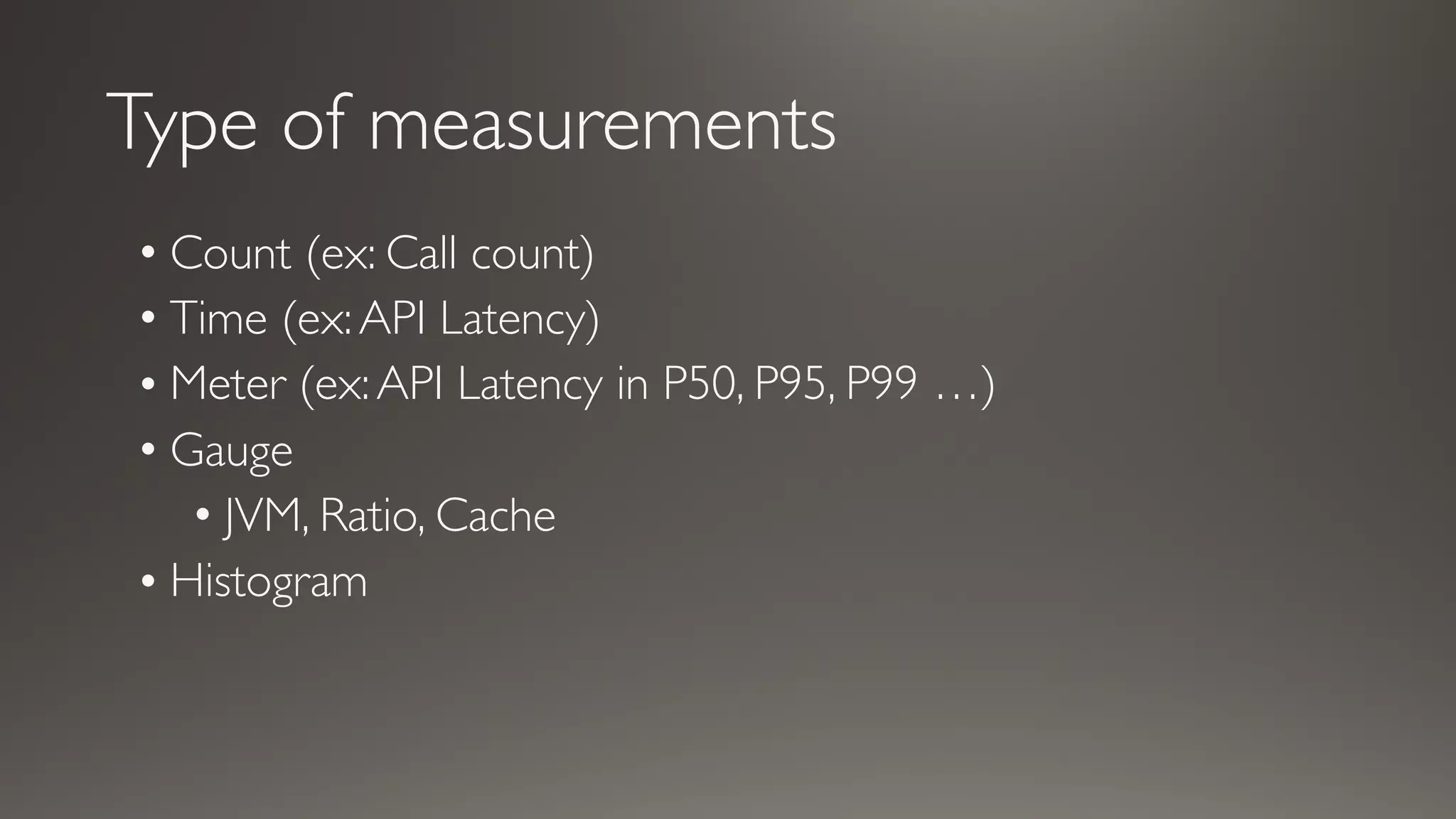 Type of measurements
• Count (ex: Call count)
• Time (ex:API Latency)
• Meter (ex:API Latency in P50, P95, P99 …)
• Gauge
• JVM, Ratio, Cache
• Histogram
 
