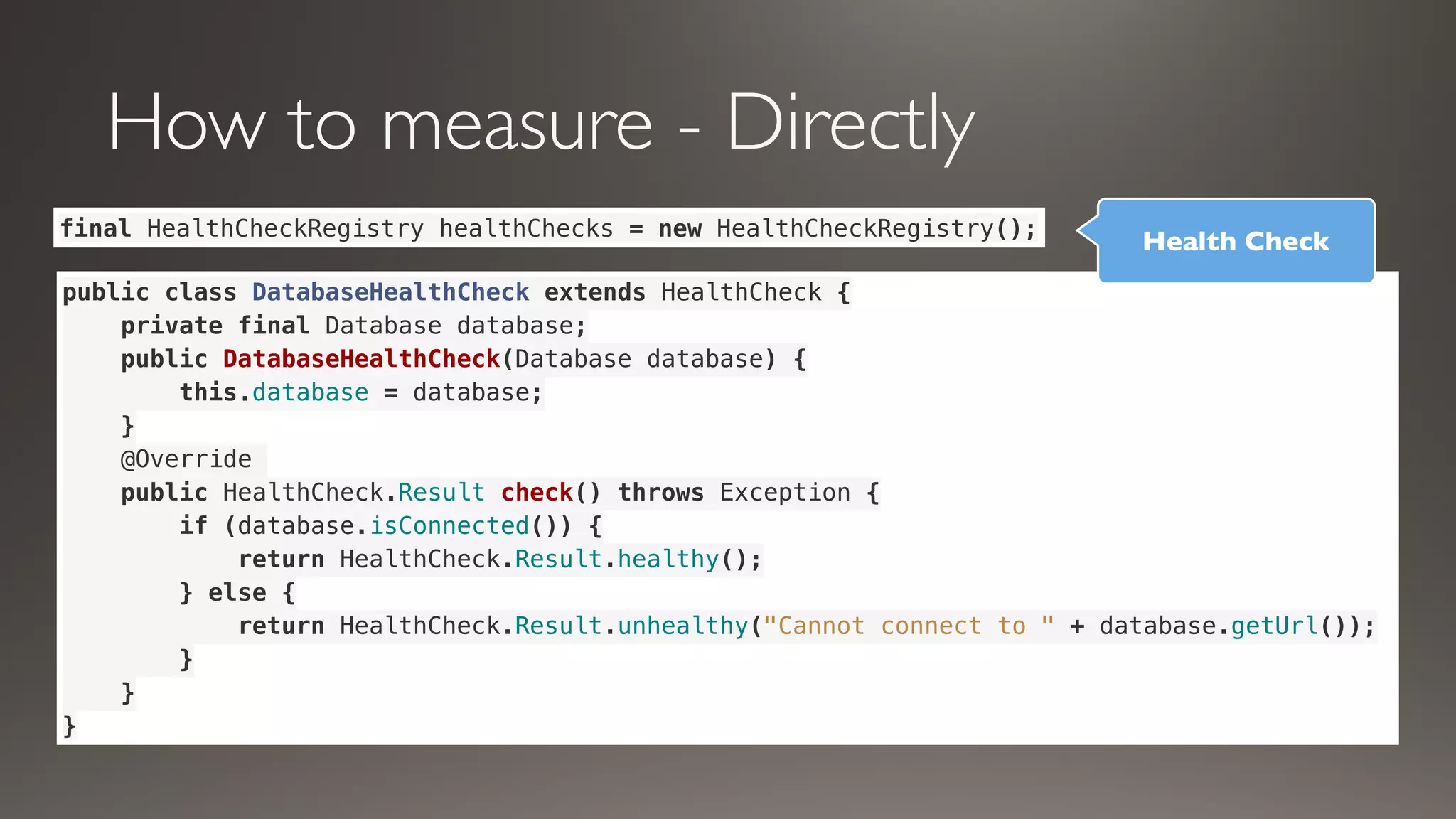 How to measure - Directly
public class DatabaseHealthCheck extends HealthCheck {
private final Database database;
public DatabaseHealthCheck(Database database) {
this.database = database;
}
@Override
public HealthCheck.Result check() throws Exception {
if (database.isConnected()) {
return HealthCheck.Result.healthy();
} else {
return HealthCheck.Result.unhealthy("Cannot connect to " + database.getUrl());
}
}
}
final HealthCheckRegistry healthChecks = new HealthCheckRegistry();
Health Check
 