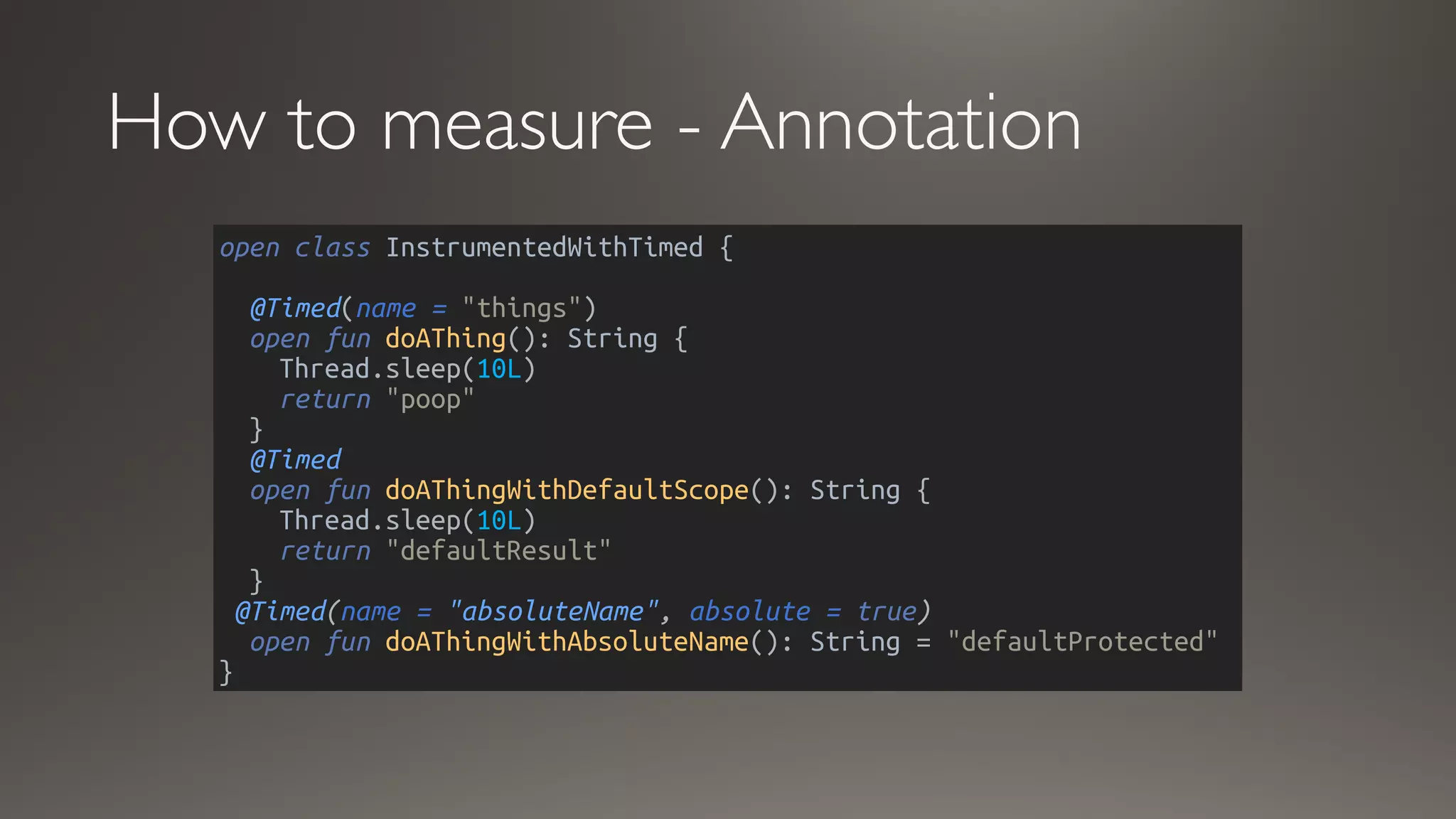 How to measure - Annotation
open class InstrumentedWithTimed {
@Timed(name = "things")
open fun doAThing(): String {
Thread.sleep(10L)
return "poop"
}
@Timed
open fun doAThingWithDefaultScope(): String {
Thread.sleep(10L)
return "defaultResult"
}
@Timed(name = "absoluteName", absolute = true)
open fun doAThingWithAbsoluteName(): String = "defaultProtected"
}
 
