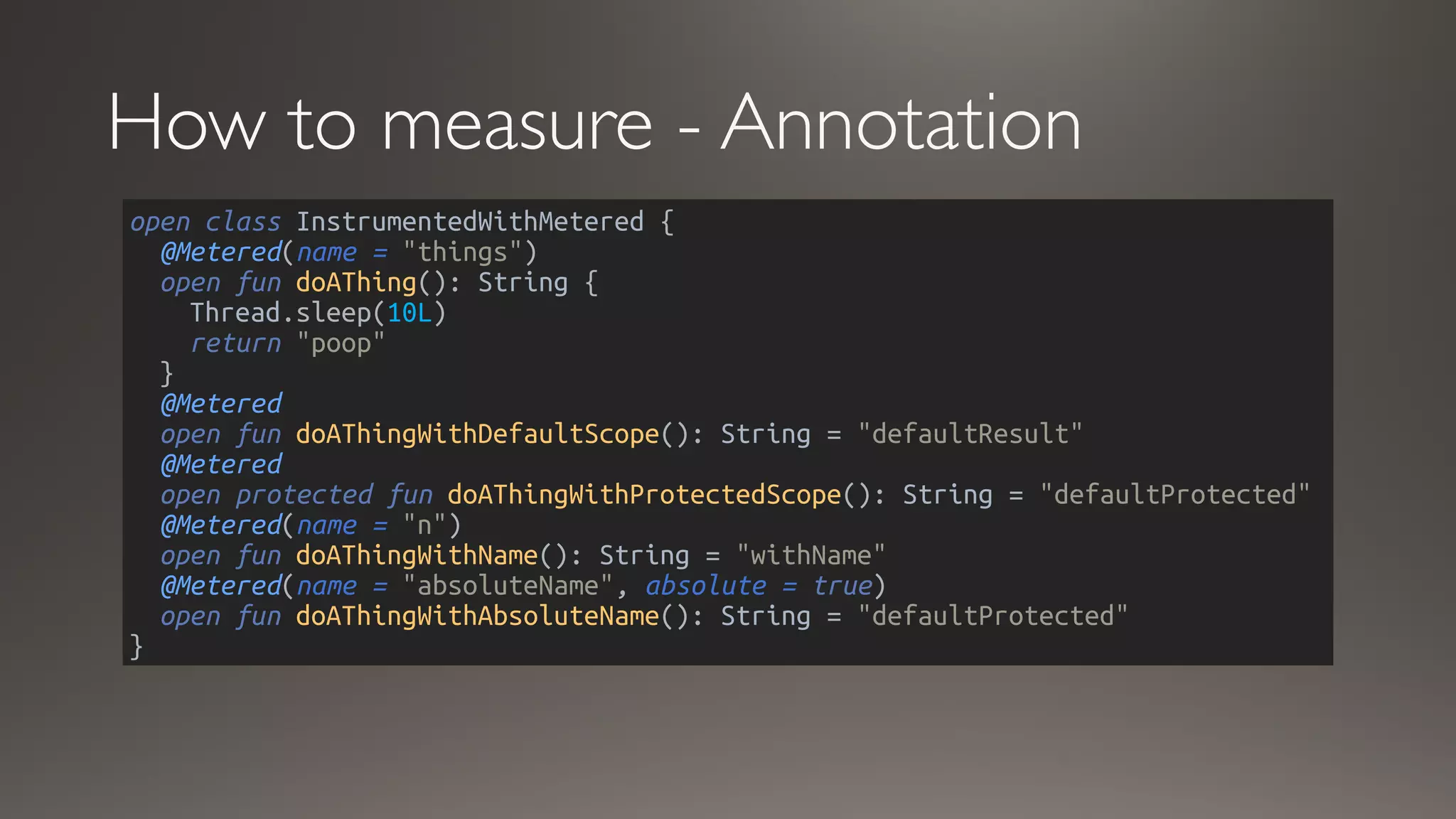How to measure - Annotation
open class InstrumentedWithMetered {
@Metered(name = "things")
open fun doAThing(): String {
Thread.sleep(10L)
return "poop"
}
@Metered
open fun doAThingWithDefaultScope(): String = "defaultResult"
@Metered
open protected fun doAThingWithProtectedScope(): String = "defaultProtected"
@Metered(name = "n")
open fun doAThingWithName(): String = "withName"
@Metered(name = "absoluteName", absolute = true)
open fun doAThingWithAbsoluteName(): String = "defaultProtected"
}
 