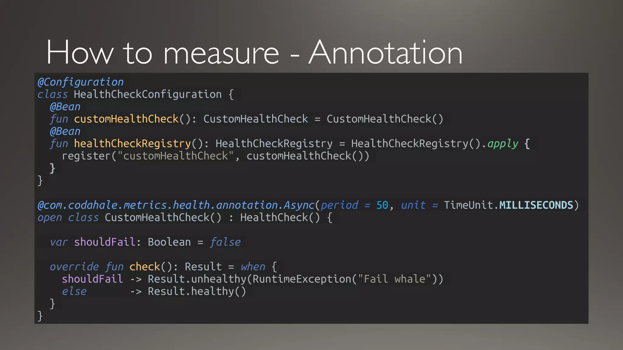 How to measure - Annotation
@Configuration
class HealthCheckConfiguration {
@Bean
fun customHealthCheck(): CustomHealthCheck = CustomHealthCheck()
@Bean
fun healthCheckRegistry(): HealthCheckRegistry = HealthCheckRegistry().apply {
register("customHealthCheck", customHealthCheck())
}
}
@com.codahale.metrics.health.annotation.Async(period = 50, unit = TimeUnit.MILLISECONDS)
open class CustomHealthCheck() : HealthCheck() {
var shouldFail: Boolean = false
override fun check(): Result = when {
shouldFail -> Result.unhealthy(RuntimeException("Fail whale"))
else -> Result.healthy()
}
}
 