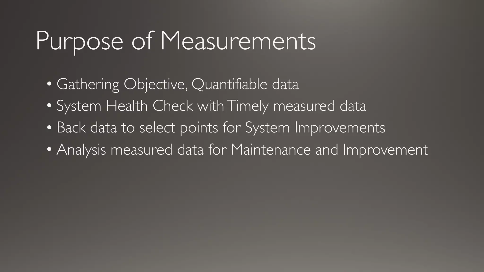 Purpose of Measurements
• Gathering Objective, Quantifiable data
• System Health Check withTimely measured data
• Back data to select points for System Improvements
• Analysis measured data for Maintenance and Improvement
 