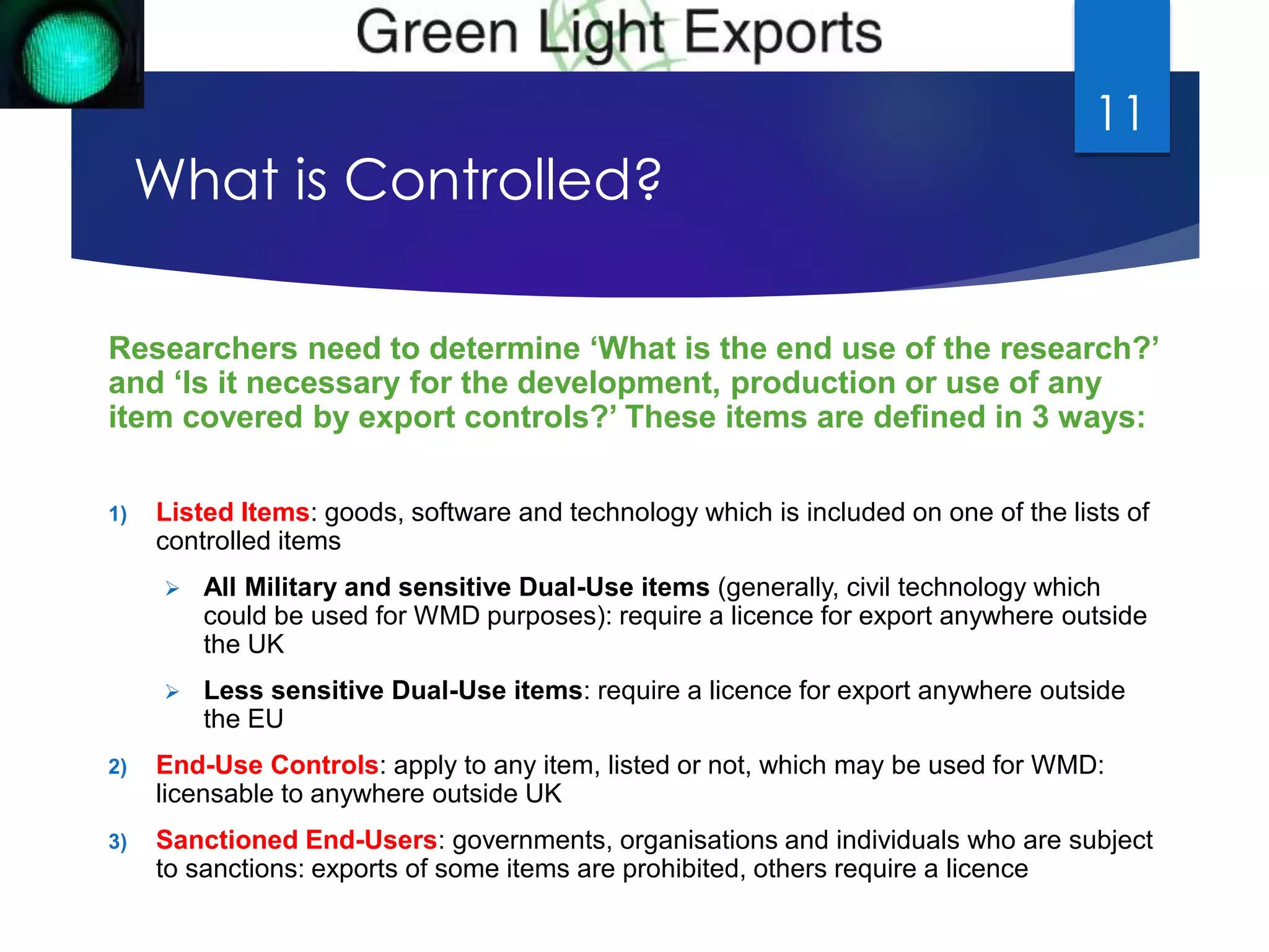 What is Controlled? 
Researchers need to determine ‘What is the end use of the research?’ 
and ‘Is it necessary for the development, production or use of any 
item covered by export controls?’ These items are defined in 3 ways: 
1) Listed Items: goods, software and technology which is included on one of the lists of 
controlled items 
 All Military and sensitive Dual-Use items (generally, civil technology which 
could be used for WMD purposes): require a licence for export anywhere outside 
the UK 
 Less sensitive Dual-Use items: require a licence for export anywhere outside 
the EU 
2) End-Use Controls: apply to any item, listed or not, which may be used for WMD: 
licensable to anywhere outside UK 
3) Sanctioned End-Users: governments, organisations and individuals who are subject 
to sanctions: exports of some items are prohibited, others require a licence 
11 
 