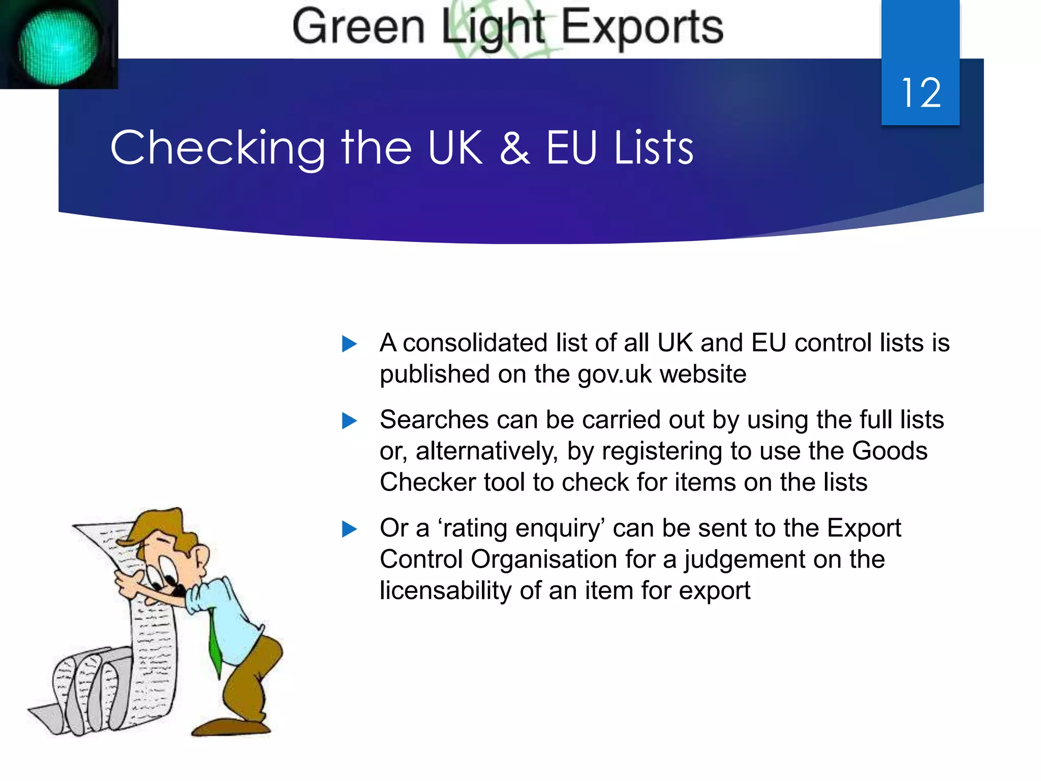 Checking the UK & EU Lists 
 A consolidated list of all UK and EU control lists is 
published on the gov.uk website 
 Searches can be carried out by using the full lists 
or, alternatively, by registering to use the Goods 
Checker tool to check for items on the lists 
 Or a ‘rating enquiry’ can be sent to the Export 
Control Organisation for a judgement on the 
licensability of an item for export 
12 
 