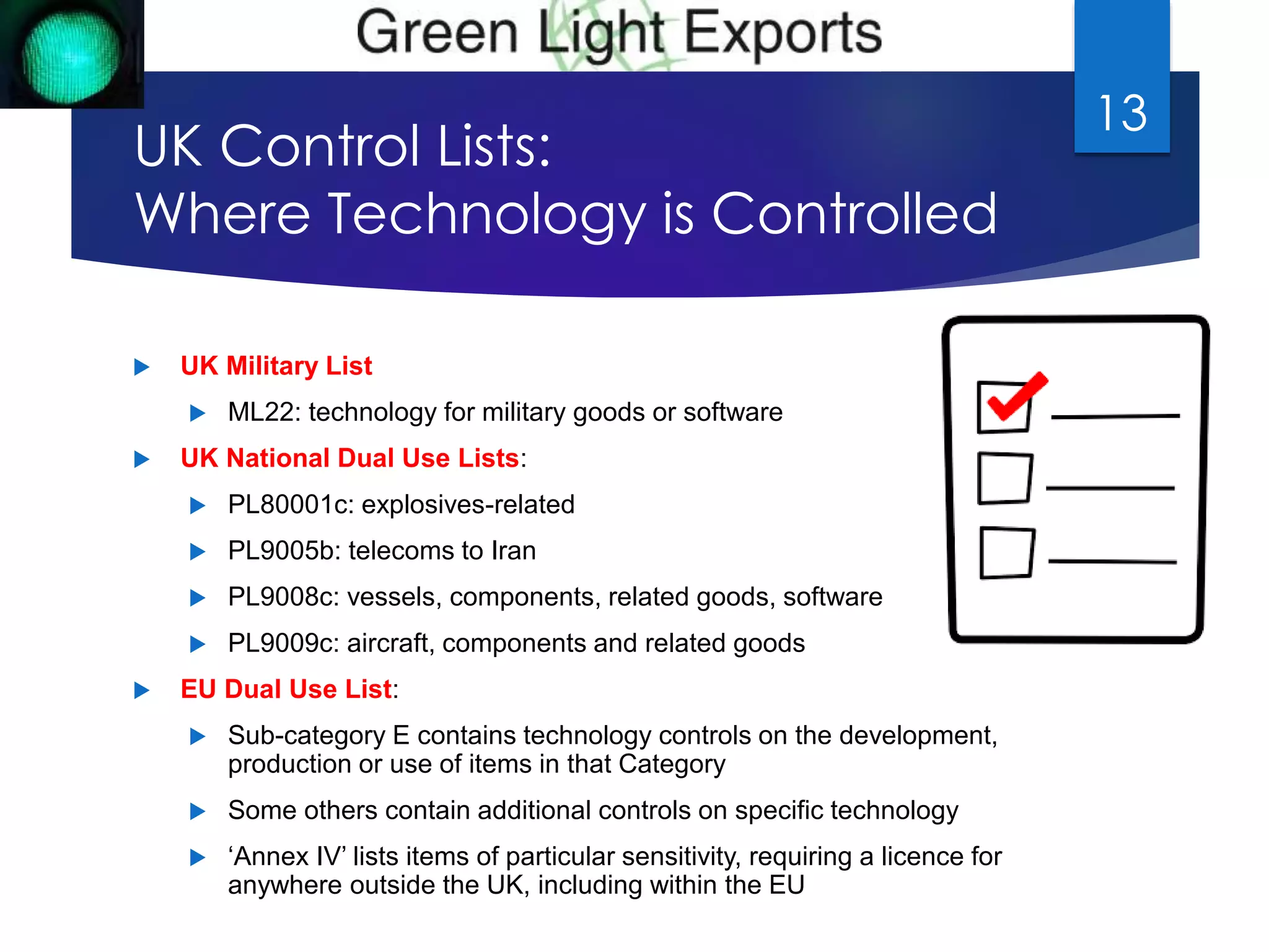 UK Control Lists: 
Where Technology is Controlled 
 UK Military List 
 ML22: technology for military goods or software 
 UK National Dual Use Lists: 
 PL80001c: explosives-related 
 PL9005b: telecoms to Iran 
 PL9008c: vessels, components, related goods, software 
 PL9009c: aircraft, components and related goods 
 EU Dual Use List: 
 Sub-category E contains technology controls on the development, 
production or use of items in that Category 
 Some others contain additional controls on specific technology 
 ‘Annex IV’ lists items of particular sensitivity, requiring a licence for 
anywhere outside the UK, including within the EU 
13 
 