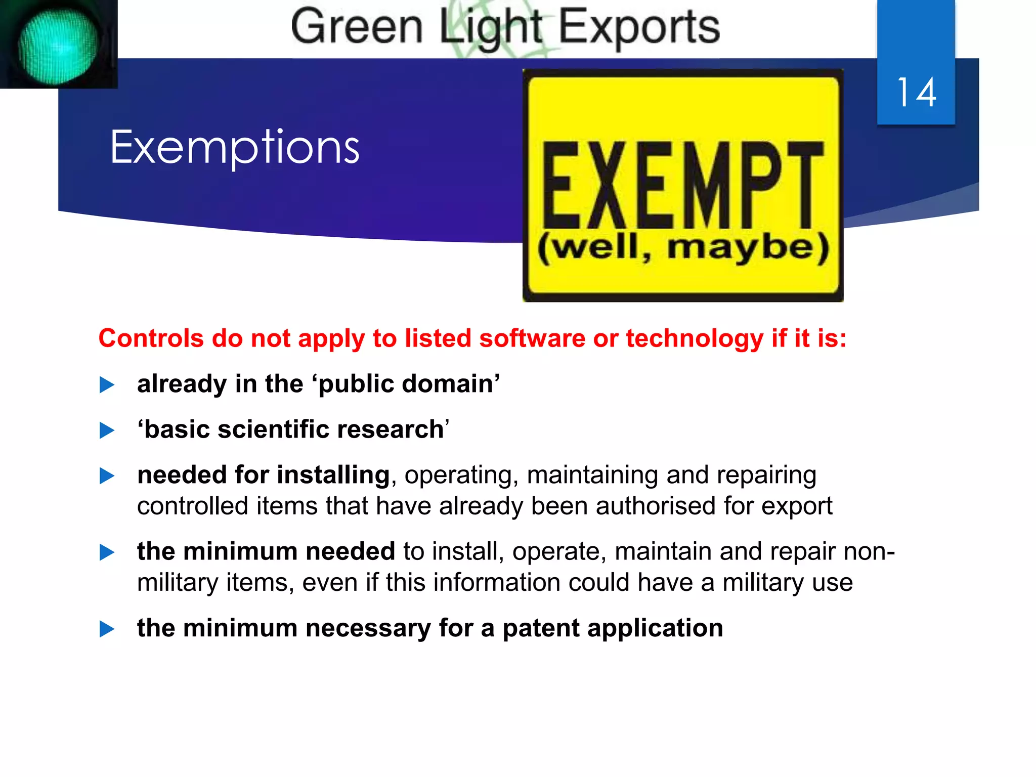 Exemptions 
Controls do not apply to listed software or technology if it is: 
 already in the ‘public domain’ 
 ‘basic scientific research’ 
 needed for installing, operating, maintaining and repairing 
controlled items that have already been authorised for export 
 the minimum needed to install, operate, maintain and repair non-military 
items, even if this information could have a military use 
 the minimum necessary for a patent application 
14 
 