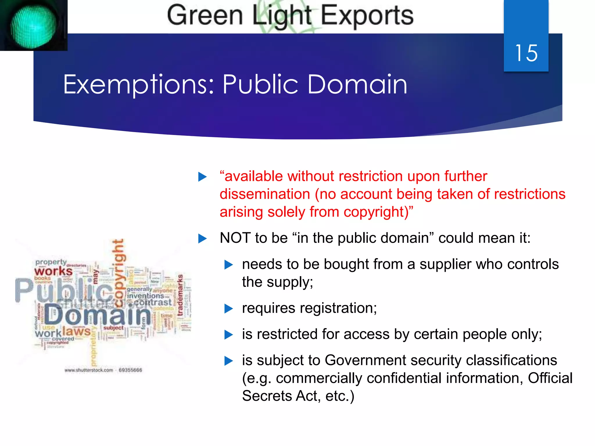 Exemptions: Public Domain 
 “available without restriction upon further 
15 
dissemination (no account being taken of restrictions 
arising solely from copyright)” 
 NOT to be “in the public domain” could mean it: 
 needs to be bought from a supplier who controls 
the supply; 
 requires registration; 
 is restricted for access by certain people only; 
 is subject to Government security classifications 
(e.g. commercially confidential information, Official 
Secrets Act, etc.) 
 