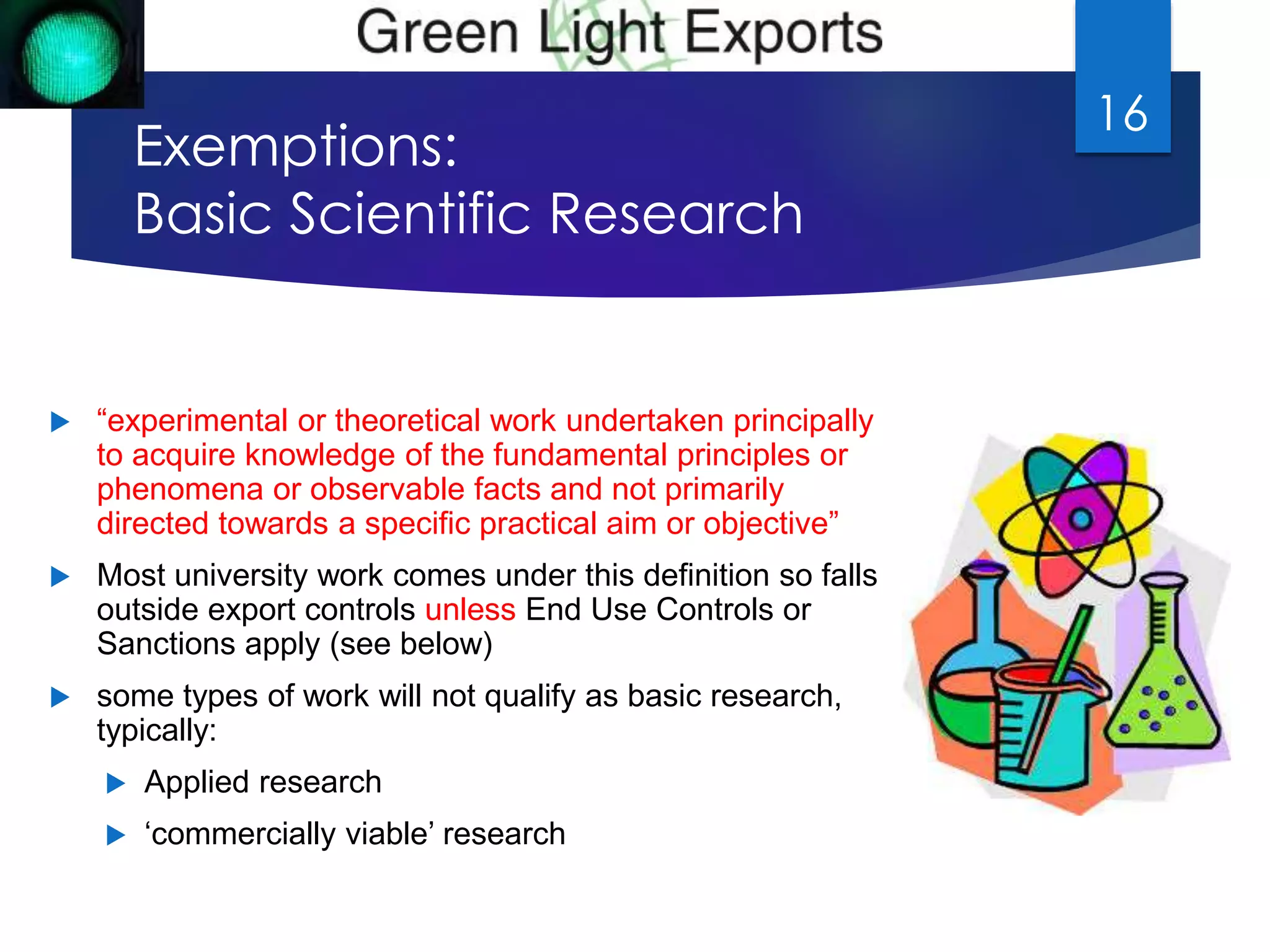 Exemptions: 
Basic Scientific Research 
 “experimental or theoretical work undertaken principally 
to acquire knowledge of the fundamental principles or 
phenomena or observable facts and not primarily 
directed towards a specific practical aim or objective” 
 Most university work comes under this definition so falls 
outside export controls unless End Use Controls or 
Sanctions apply (see below) 
 some types of work will not qualify as basic research, 
typically: 
 Applied research 
 ‘commercially viable’ research 
16 
 