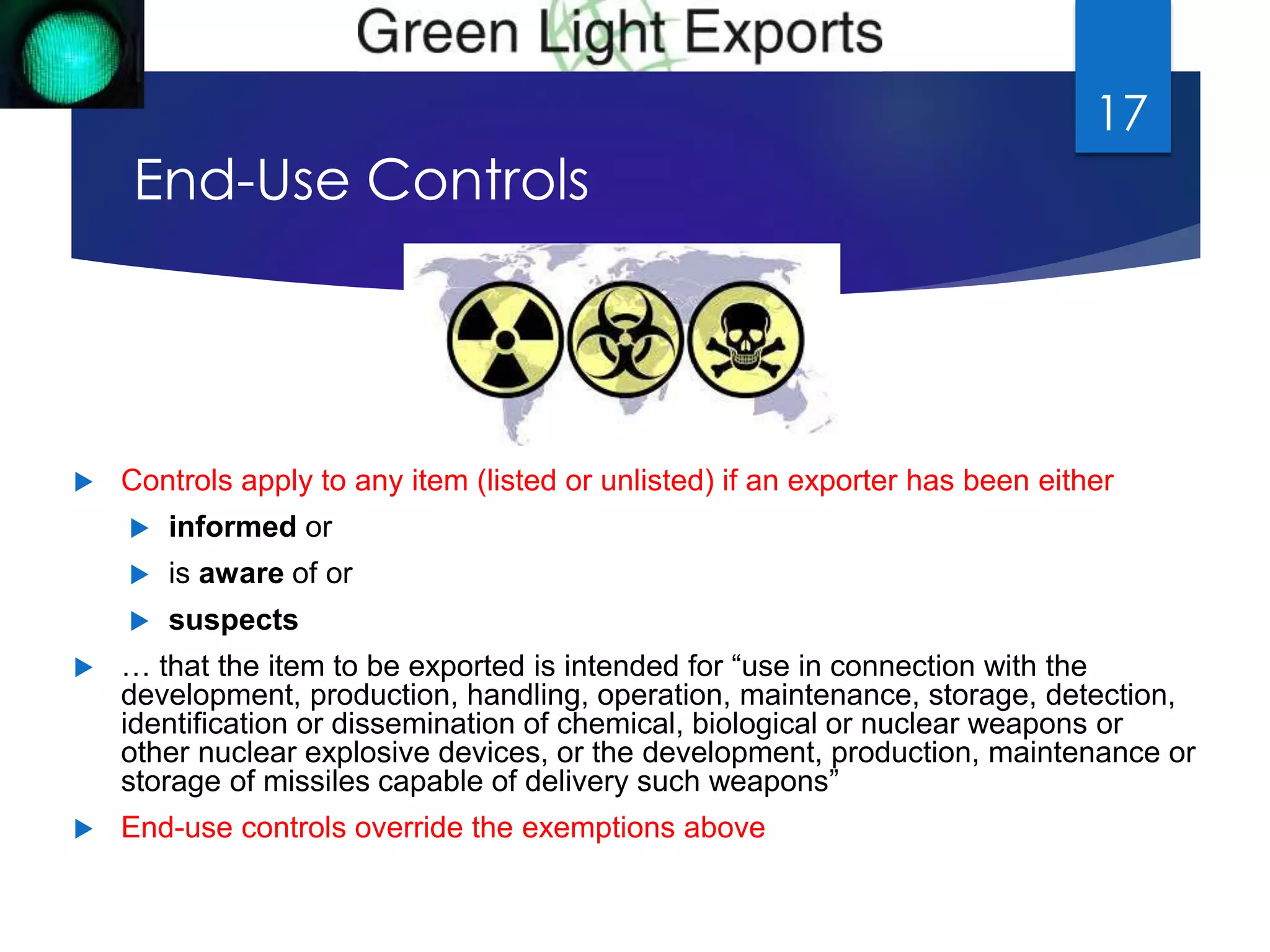 End-Use Controls 
 Controls apply to any item (listed or unlisted) if an exporter has been either 
 informed or 
 is aware of or 
 suspects 
 … that the item to be exported is intended for “use in connection with the 
development, production, handling, operation, maintenance, storage, detection, 
identification or dissemination of chemical, biological or nuclear weapons or 
other nuclear explosive devices, or the development, production, maintenance or 
storage of missiles capable of delivery such weapons” 
 End-use controls override the exemptions above 
17 
 