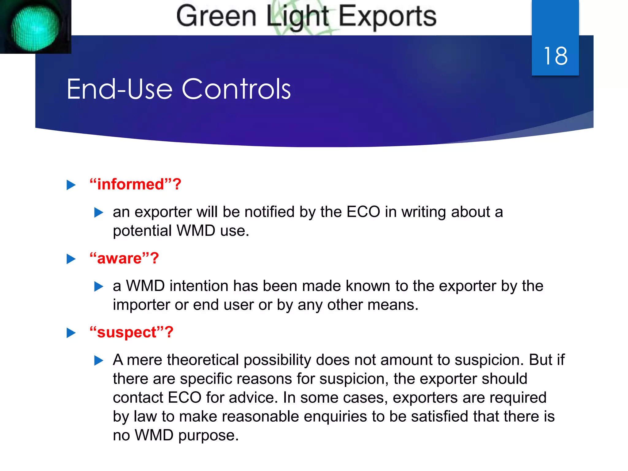 End-Use Controls 
 “informed”? 
 an exporter will be notified by the ECO in writing about a 
potential WMD use. 
 “aware”? 
18 
 a WMD intention has been made known to the exporter by the 
importer or end user or by any other means. 
 “suspect”? 
 A mere theoretical possibility does not amount to suspicion. But if 
there are specific reasons for suspicion, the exporter should 
contact ECO for advice. In some cases, exporters are required 
by law to make reasonable enquiries to be satisfied that there is 
no WMD purpose. 
 
