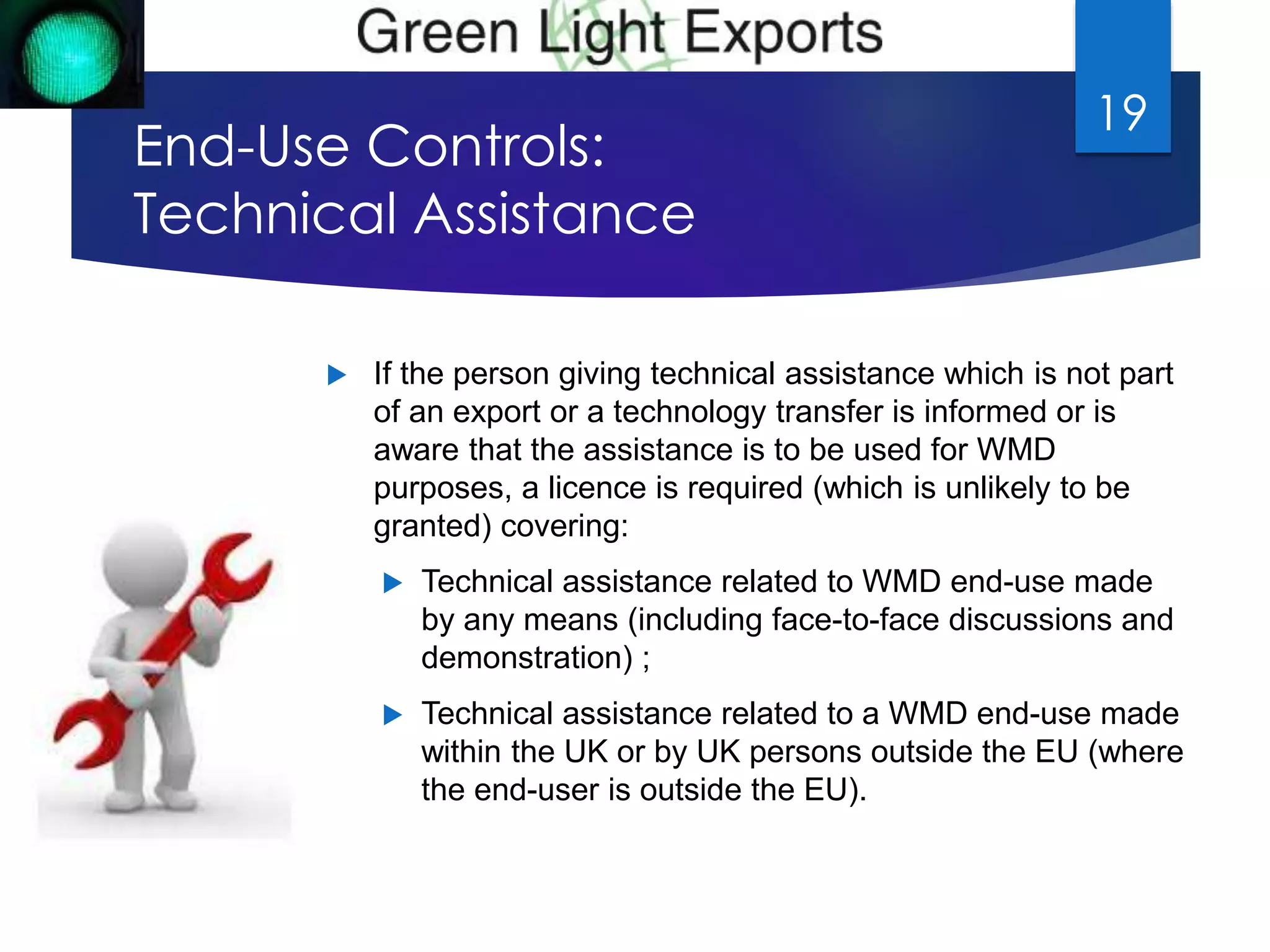End-Use Controls: 
Technical Assistance 
19 
 If the person giving technical assistance which is not part 
of an export or a technology transfer is informed or is 
aware that the assistance is to be used for WMD 
purposes, a licence is required (which is unlikely to be 
granted) covering: 
 Technical assistance related to WMD end-use made 
by any means (including face-to-face discussions and 
demonstration) ; 
 Technical assistance related to a WMD end-use made 
within the UK or by UK persons outside the EU (where 
the end-user is outside the EU). 
 
