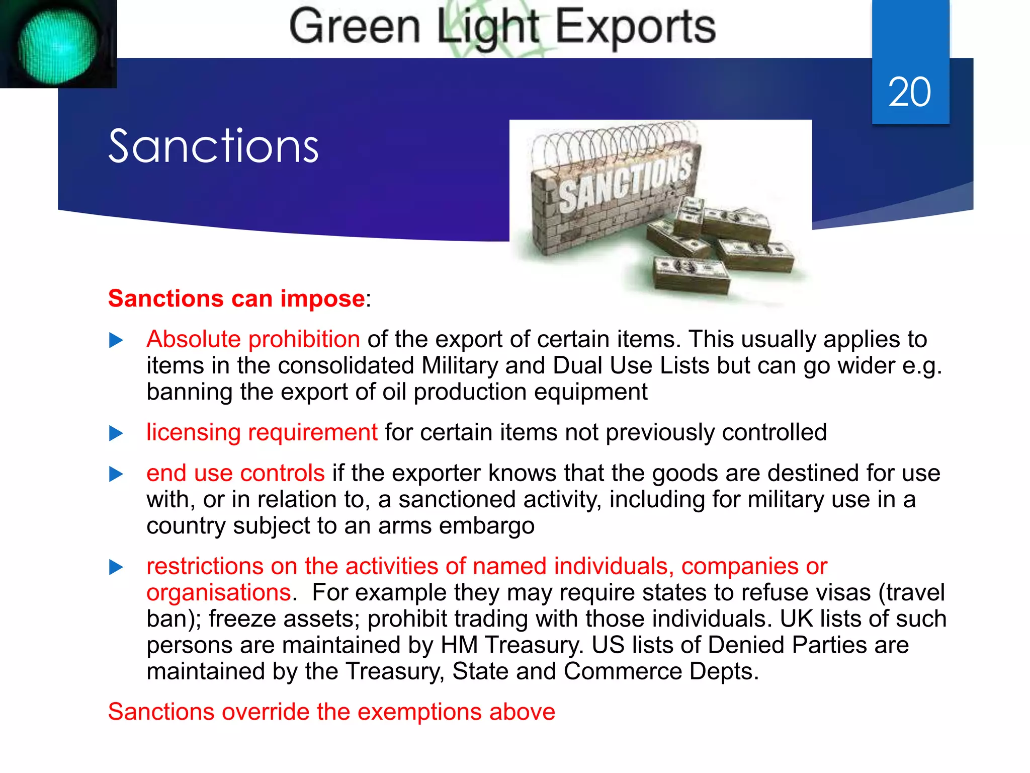 Sanctions 
Sanctions can impose: 
 Absolute prohibition of the export of certain items. This usually applies to 
items in the consolidated Military and Dual Use Lists but can go wider e.g. 
banning the export of oil production equipment 
 licensing requirement for certain items not previously controlled 
 end use controls if the exporter knows that the goods are destined for use 
with, or in relation to, a sanctioned activity, including for military use in a 
country subject to an arms embargo 
 restrictions on the activities of named individuals, companies or 
organisations. For example they may require states to refuse visas (travel 
ban); freeze assets; prohibit trading with those individuals. UK lists of such 
persons are maintained by HM Treasury. US lists of Denied Parties are 
maintained by the Treasury, State and Commerce Depts. 
Sanctions override the exemptions above 
20 
 