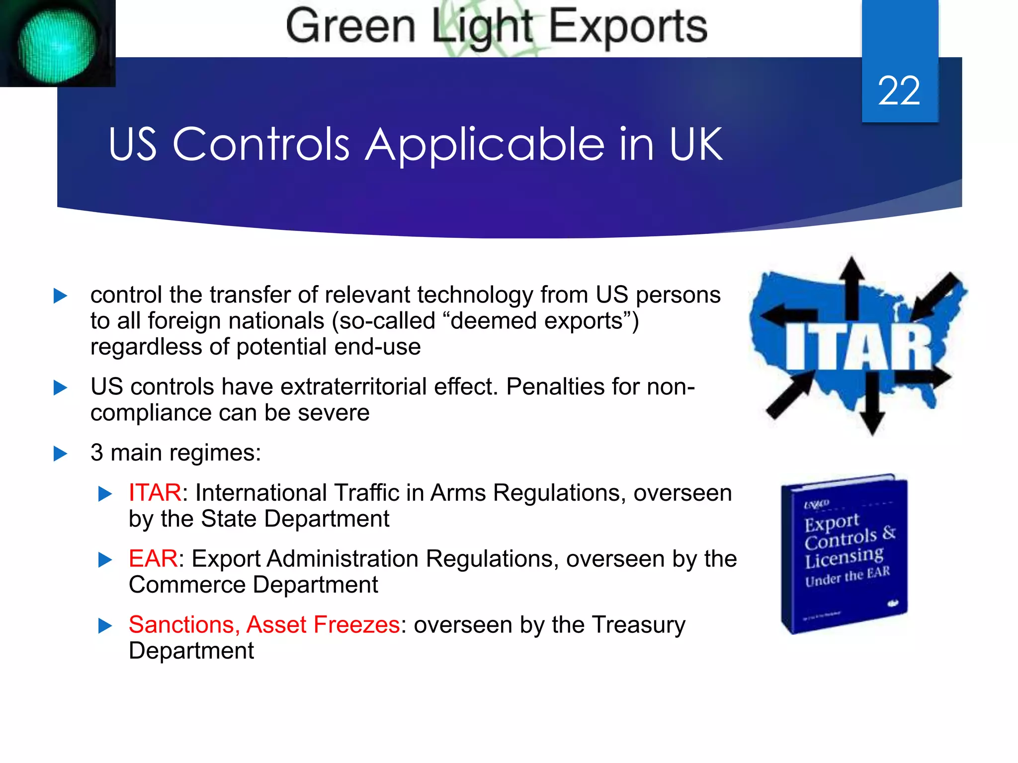 US Controls Applicable in UK 
 control the transfer of relevant technology from US persons 
to all foreign nationals (so-called “deemed exports”) 
regardless of potential end-use 
 US controls have extraterritorial effect. Penalties for non-compliance 
can be severe 
 3 main regimes: 
 ITAR: International Traffic in Arms Regulations, overseen 
by the State Department 
 EAR: Export Administration Regulations, overseen by the 
Commerce Department 
 Sanctions, Asset Freezes: overseen by the Treasury 
Department 
22 
 