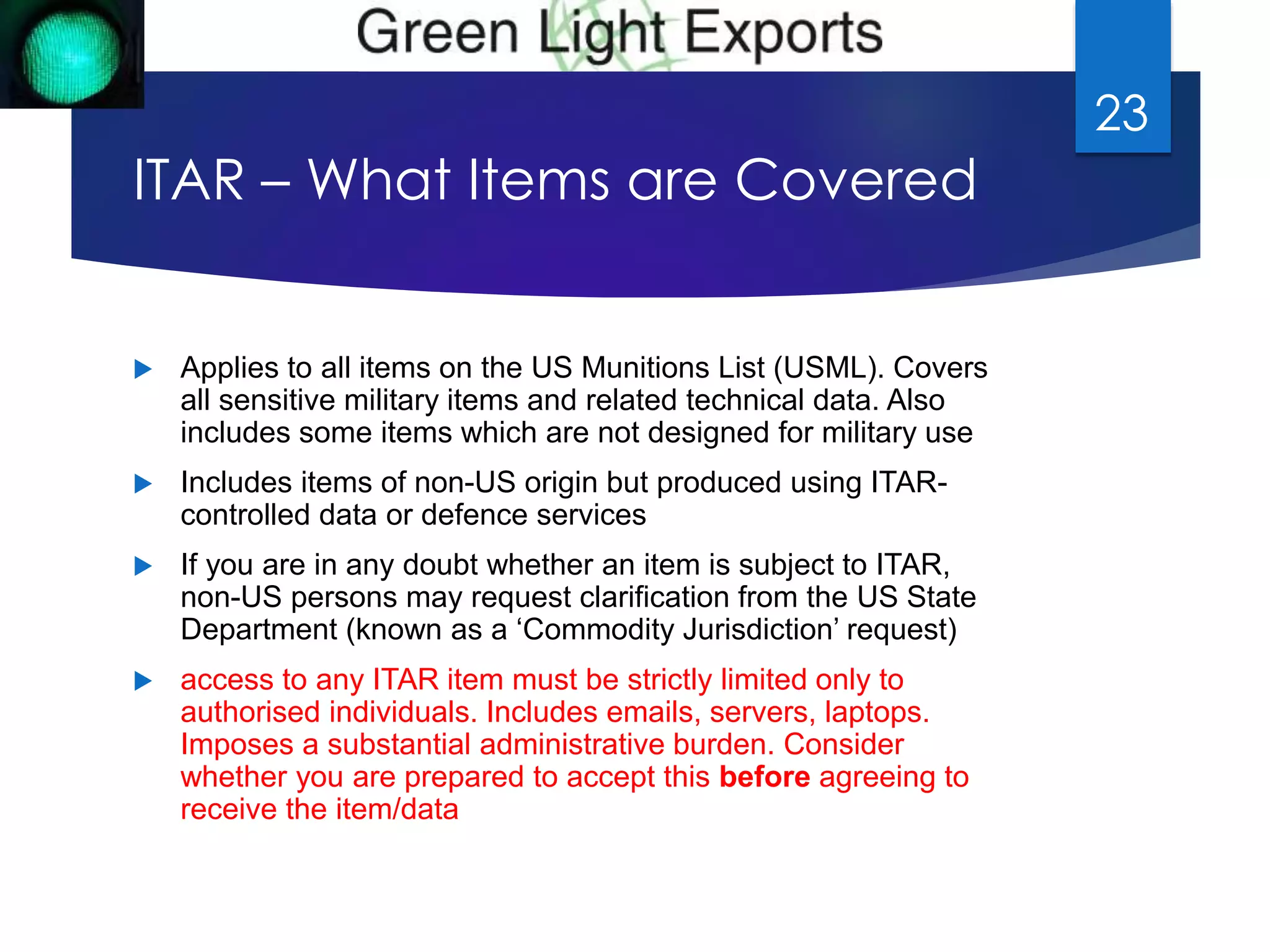 ITAR – What Items are Covered 
 Applies to all items on the US Munitions List (USML). Covers 
all sensitive military items and related technical data. Also 
includes some items which are not designed for military use 
 Includes items of non-US origin but produced using ITAR-controlled 
data or defence services 
 If you are in any doubt whether an item is subject to ITAR, 
non-US persons may request clarification from the US State 
Department (known as a ‘Commodity Jurisdiction’ request) 
 access to any ITAR item must be strictly limited only to 
authorised individuals. Includes emails, servers, laptops. 
Imposes a substantial administrative burden. Consider 
whether you are prepared to accept this before agreeing to 
receive the item/data 
23 
 
