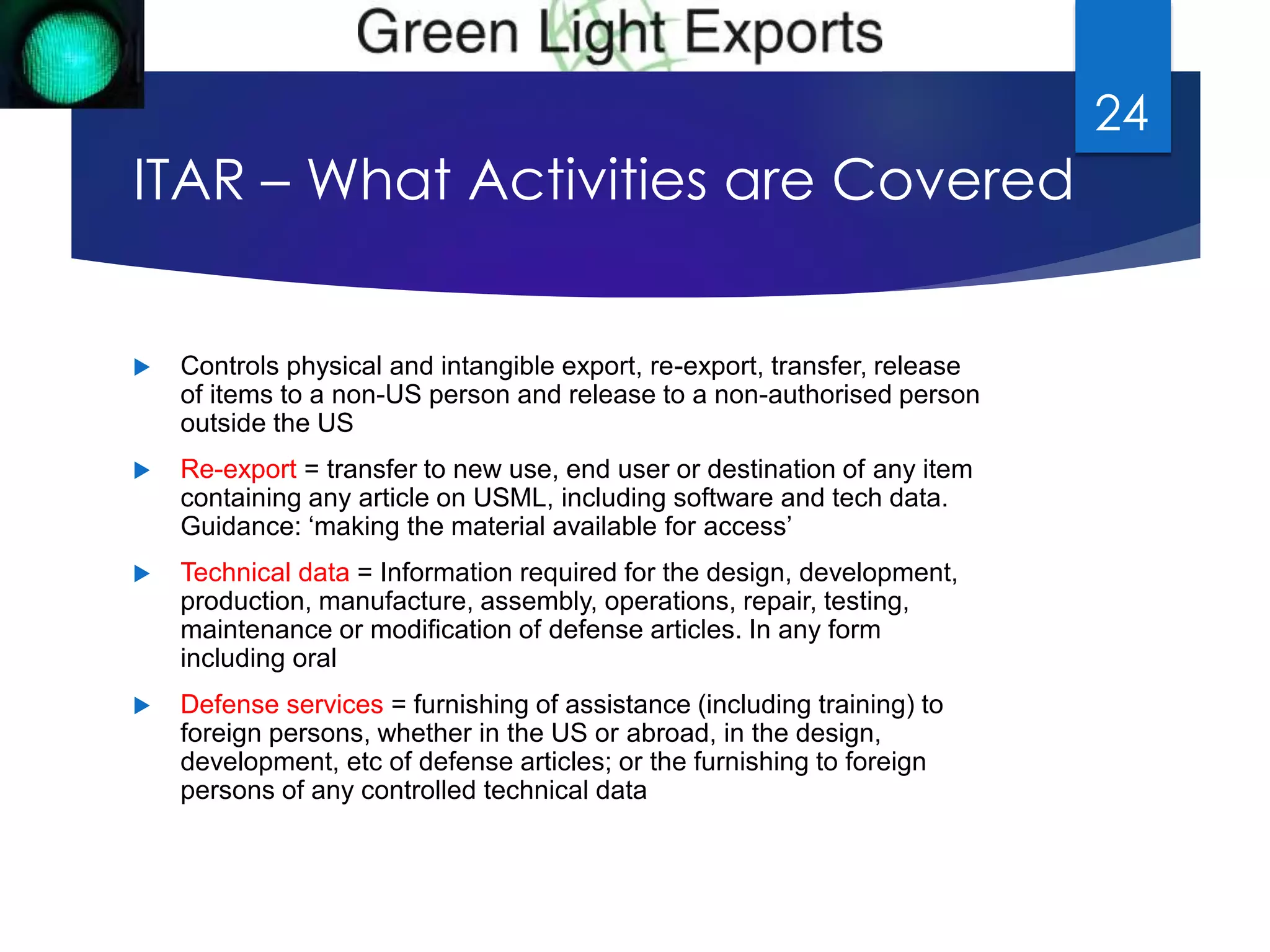 ITAR – What Activities are Covered 
 Controls physical and intangible export, re-export, transfer, release 
of items to a non-US person and release to a non-authorised person 
outside the US 
 Re-export = transfer to new use, end user or destination of any item 
containing any article on USML, including software and tech data. 
Guidance: ‘making the material available for access’ 
 Technical data = Information required for the design, development, 
production, manufacture, assembly, operations, repair, testing, 
maintenance or modification of defense articles. In any form 
including oral 
 Defense services = furnishing of assistance (including training) to 
foreign persons, whether in the US or abroad, in the design, 
development, etc of defense articles; or the furnishing to foreign 
persons of any controlled technical data 
24 
 