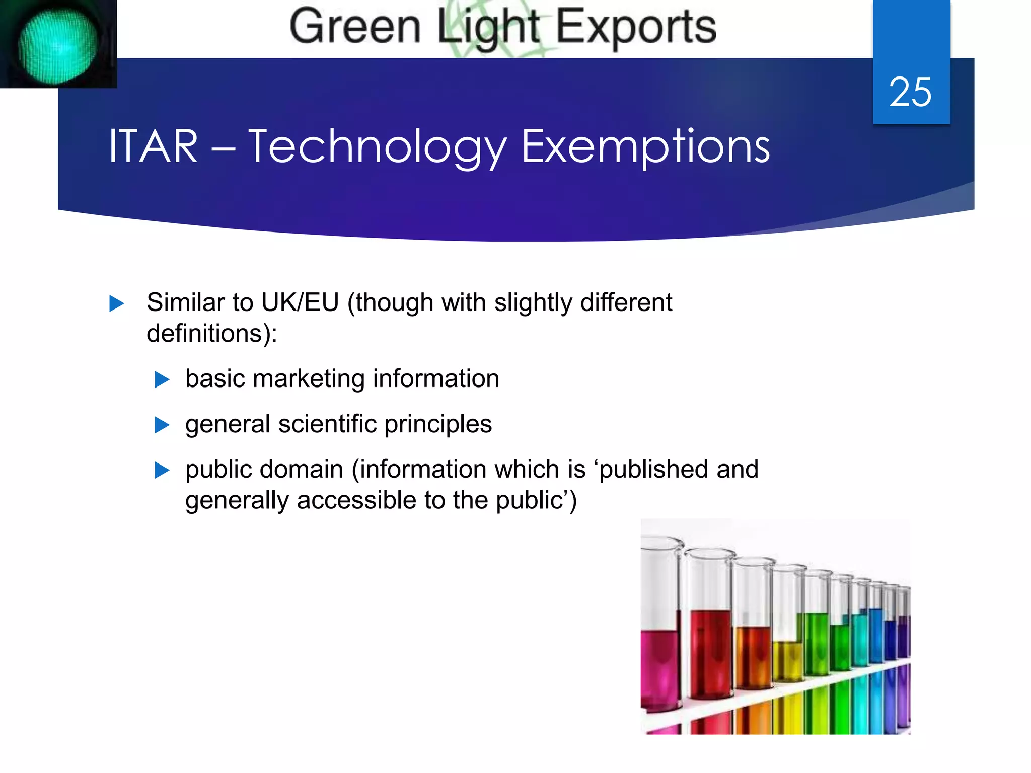 ITAR – Technology Exemptions 
 Similar to UK/EU (though with slightly different 
definitions): 
 basic marketing information 
 general scientific principles 
 public domain (information which is ‘published and 
generally accessible to the public’) 
25 
 