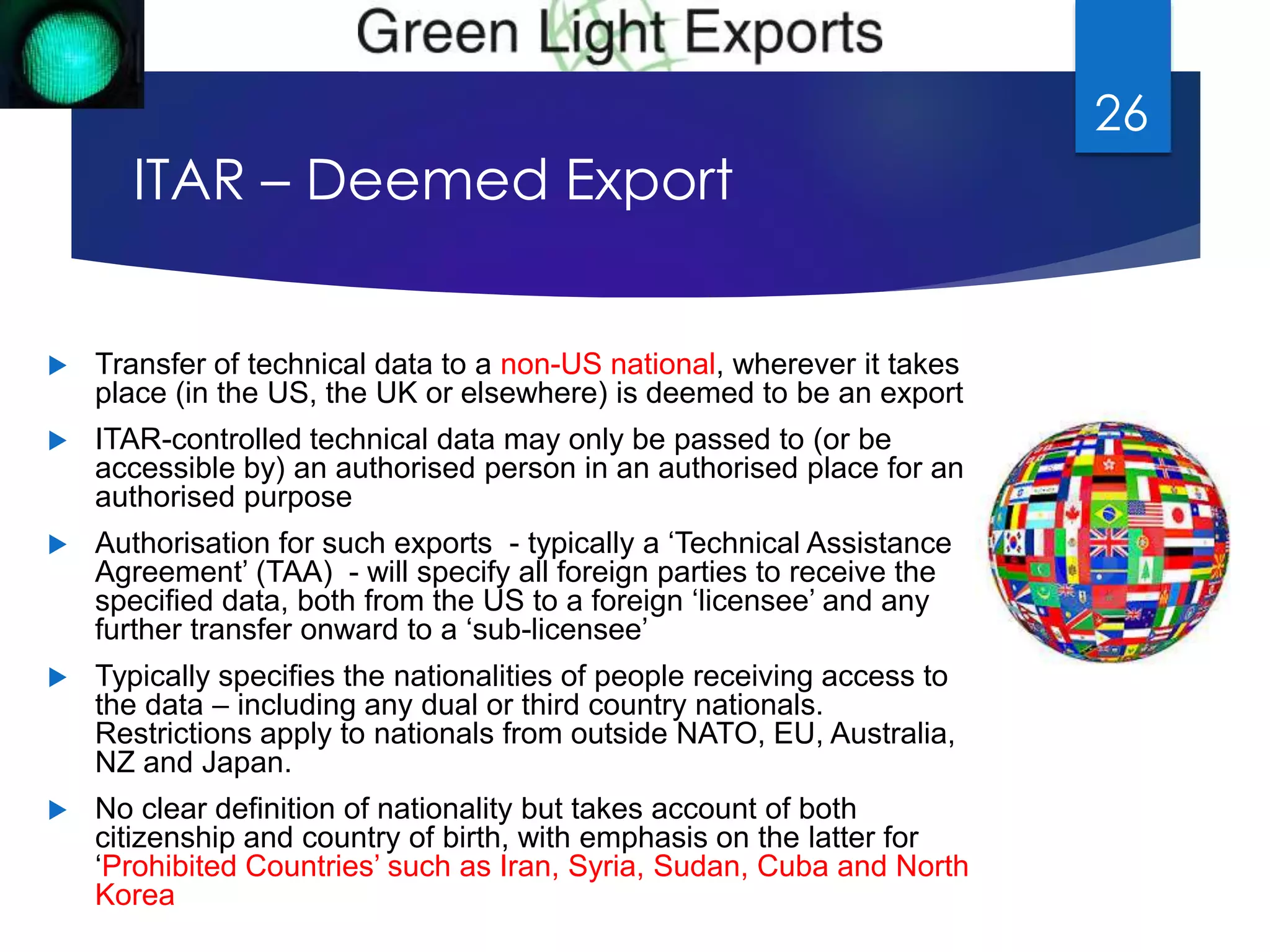 ITAR – Deemed Export 
 Transfer of technical data to a non-US national, wherever it takes 
place (in the US, the UK or elsewhere) is deemed to be an export 
 ITAR-controlled technical data may only be passed to (or be 
accessible by) an authorised person in an authorised place for an 
authorised purpose 
 Authorisation for such exports - typically a ‘Technical Assistance 
Agreement’ (TAA) - will specify all foreign parties to receive the 
specified data, both from the US to a foreign ‘licensee’ and any 
further transfer onward to a ‘sub-licensee’ 
 Typically specifies the nationalities of people receiving access to 
the data – including any dual or third country nationals. 
Restrictions apply to nationals from outside NATO, EU, Australia, 
NZ and Japan. 
 No clear definition of nationality but takes account of both 
citizenship and country of birth, with emphasis on the latter for 
‘Prohibited Countries’ such as Iran, Syria, Sudan, Cuba and North 
Korea 
26 
 