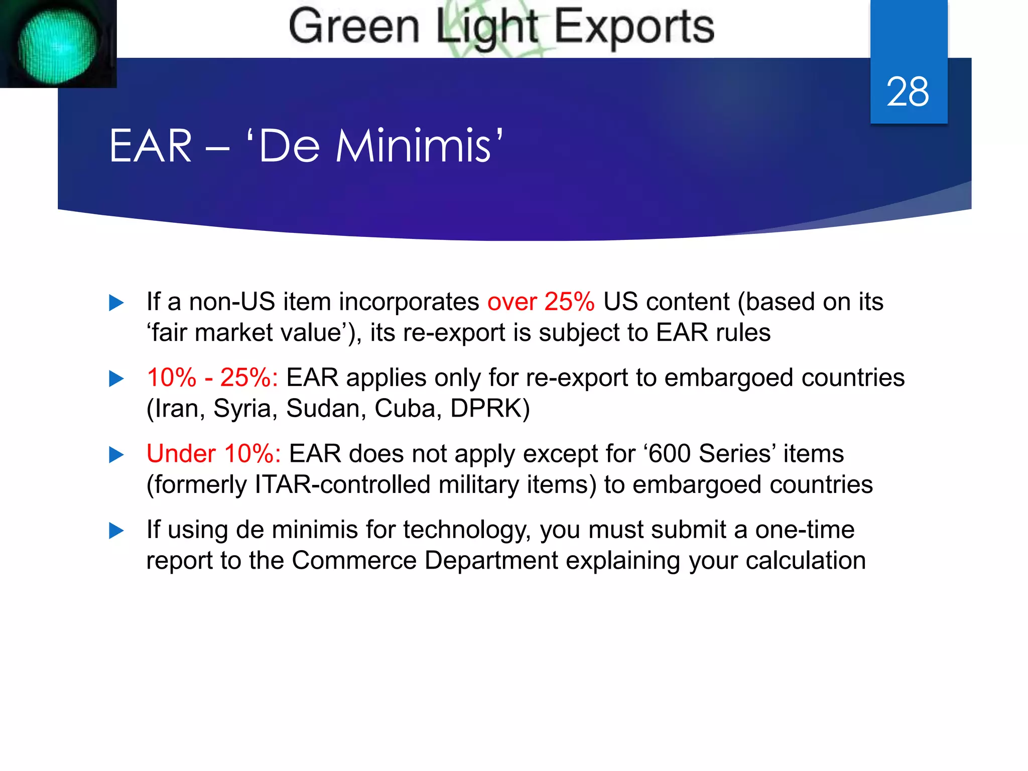 EAR – ‘De Minimis’ 
 If a non-US item incorporates over 25% US content (based on its 
‘fair market value’), its re-export is subject to EAR rules 
 10% - 25%: EAR applies only for re-export to embargoed countries 
(Iran, Syria, Sudan, Cuba, DPRK) 
 Under 10%: EAR does not apply except for ‘600 Series’ items 
(formerly ITAR-controlled military items) to embargoed countries 
 If using de minimis for technology, you must submit a one-time 
report to the Commerce Department explaining your calculation 
28 
 