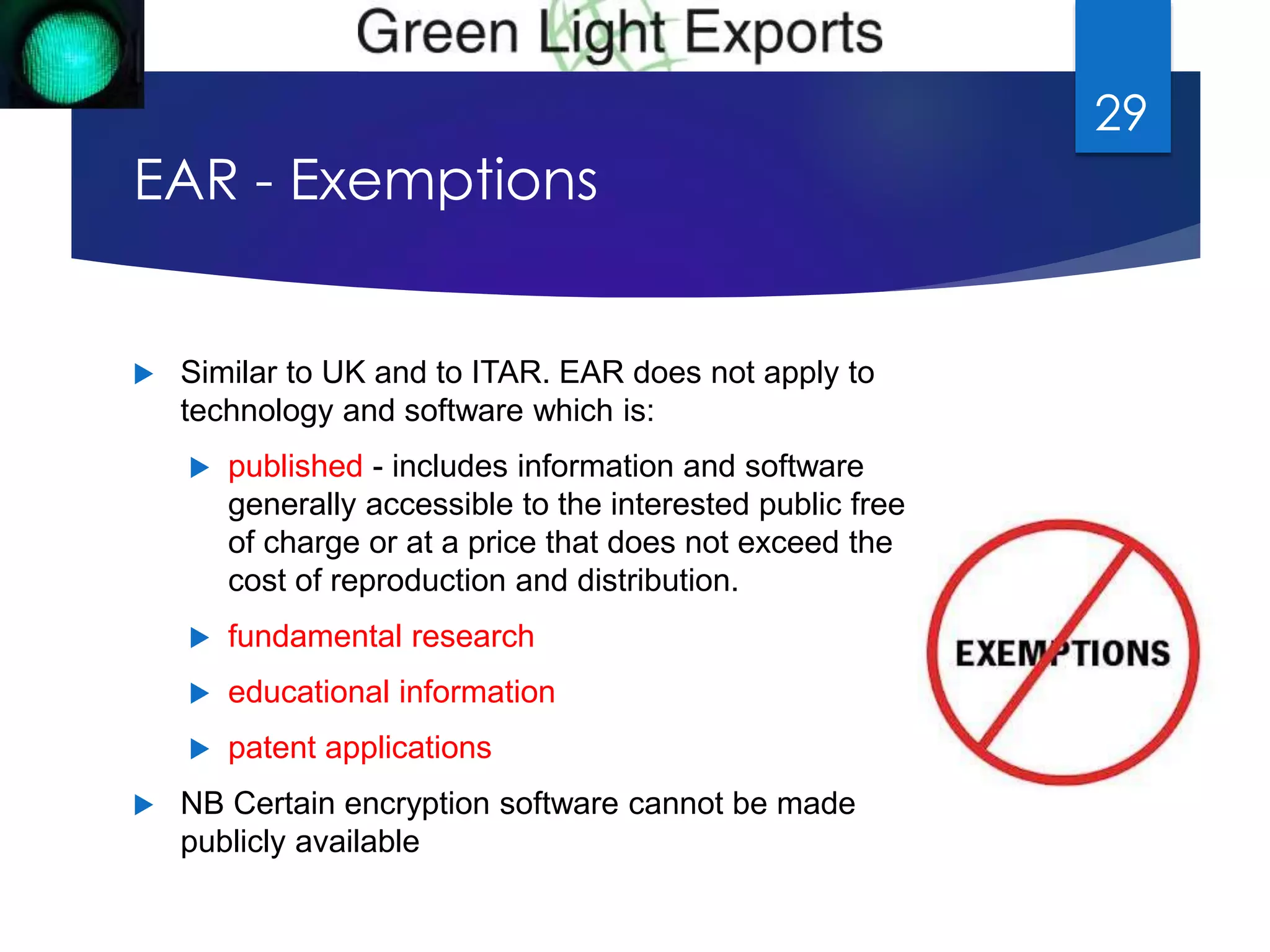 EAR - Exemptions 
 Similar to UK and to ITAR. EAR does not apply to 
technology and software which is: 
 published - includes information and software 
generally accessible to the interested public free 
of charge or at a price that does not exceed the 
cost of reproduction and distribution. 
 fundamental research 
 educational information 
 patent applications 
 NB Certain encryption software cannot be made 
publicly available 
29 
 