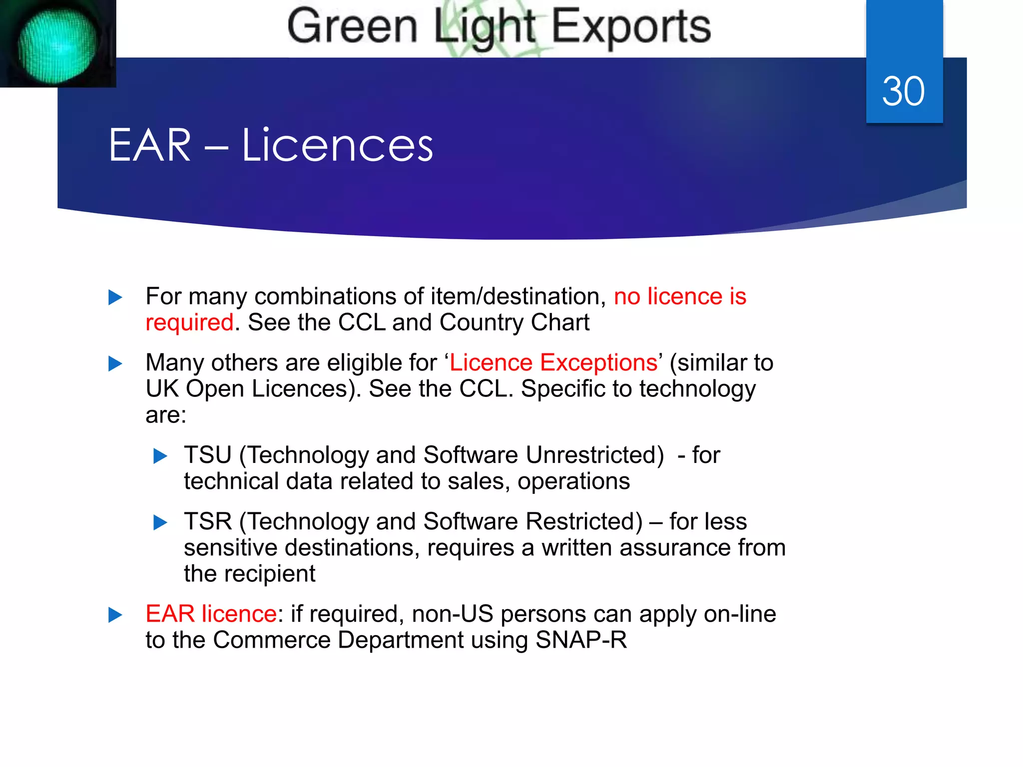EAR – Licences 
 For many combinations of item/destination, no licence is 
required. See the CCL and Country Chart 
 Many others are eligible for ‘Licence Exceptions’ (similar to 
UK Open Licences). See the CCL. Specific to technology 
are: 
 TSU (Technology and Software Unrestricted) - for 
technical data related to sales, operations 
 TSR (Technology and Software Restricted) – for less 
sensitive destinations, requires a written assurance from 
the recipient 
 EAR licence: if required, non-US persons can apply on-line 
to the Commerce Department using SNAP-R 
30 
 