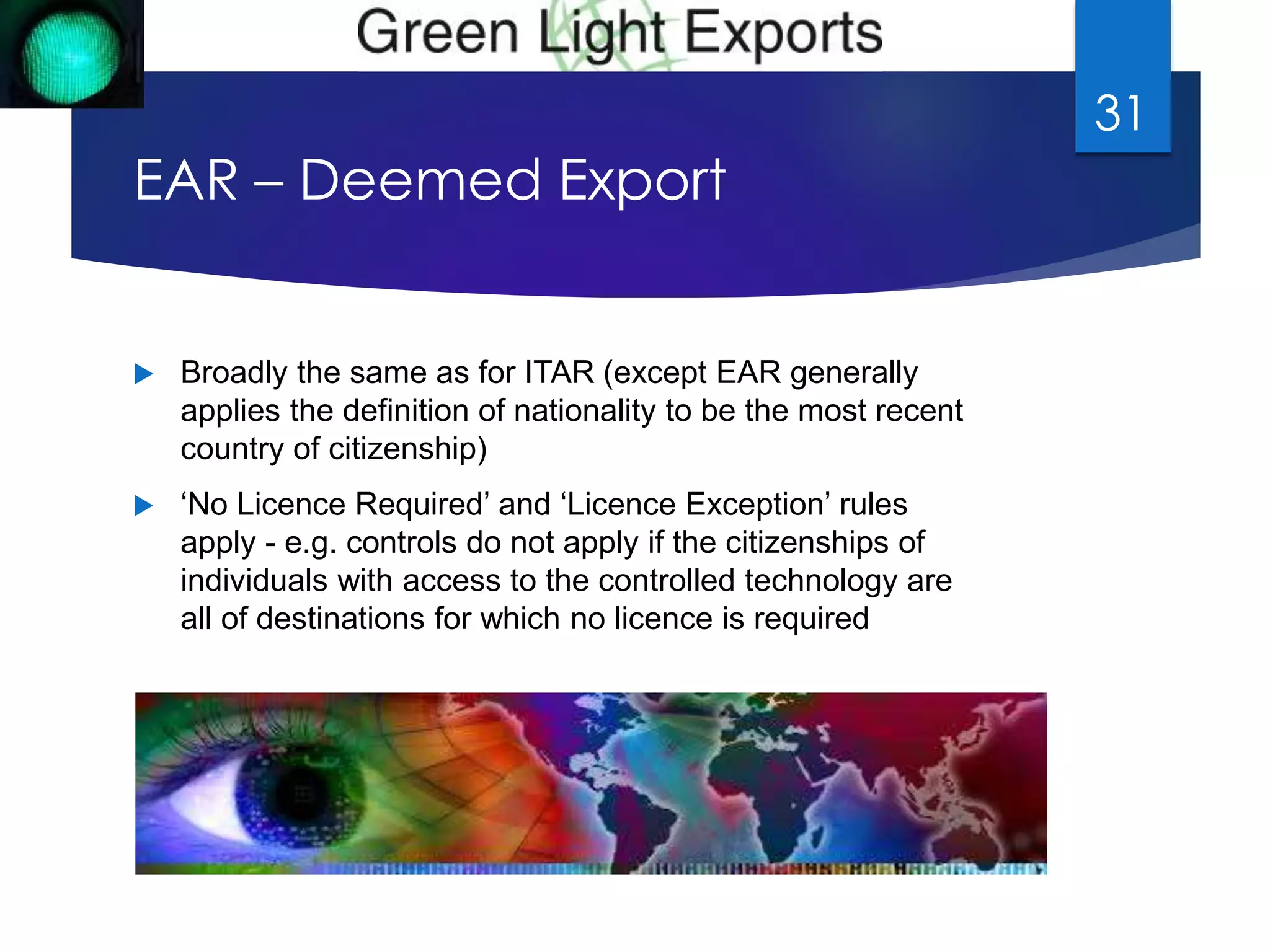 EAR – Deemed Export 
 Broadly the same as for ITAR (except EAR generally 
applies the definition of nationality to be the most recent 
country of citizenship) 
 ‘No Licence Required’ and ‘Licence Exception’ rules 
apply - e.g. controls do not apply if the citizenships of 
individuals with access to the controlled technology are 
all of destinations for which no licence is required 
31 
 