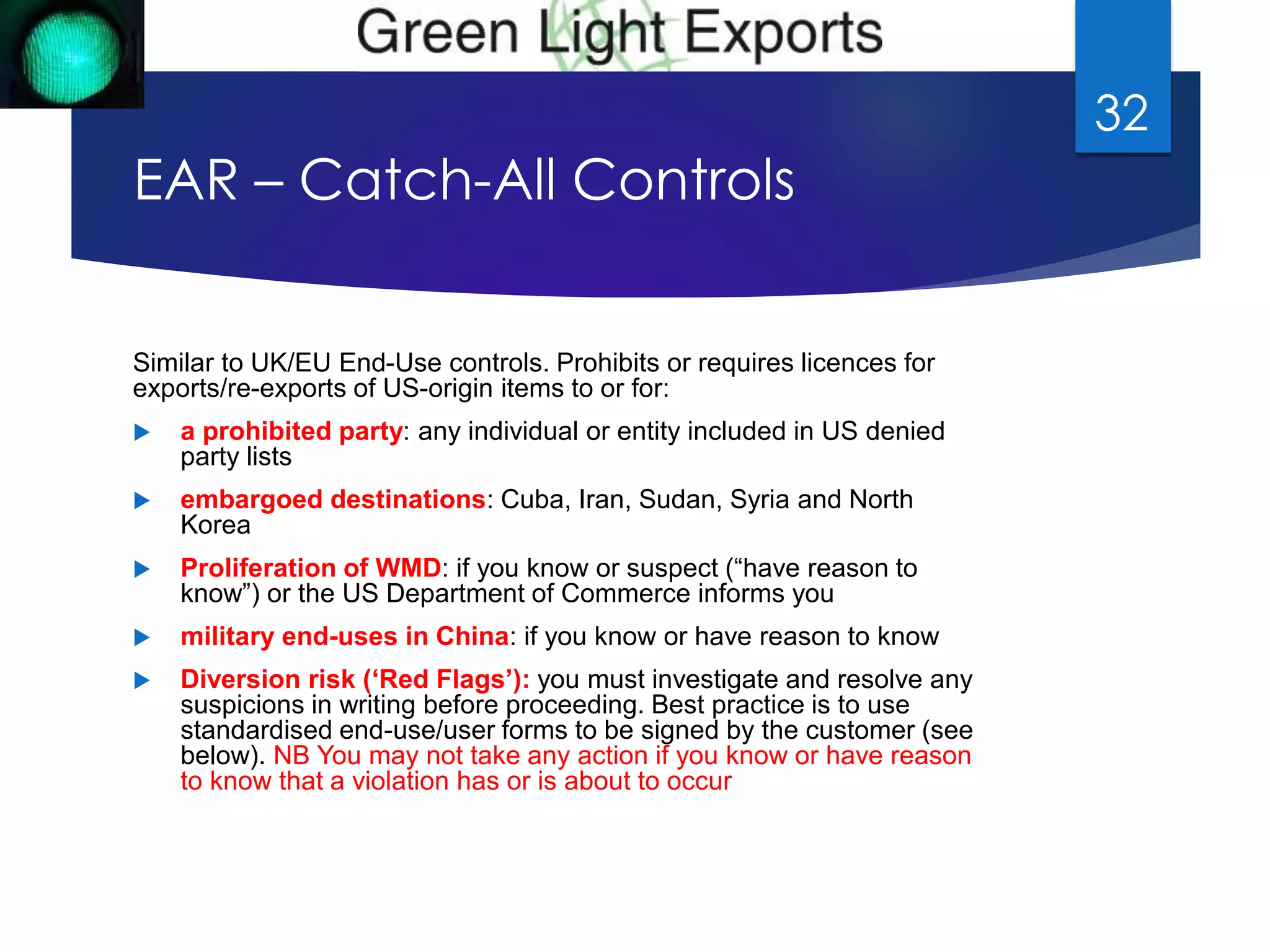 EAR – Catch-All Controls 
Similar to UK/EU End-Use controls. Prohibits or requires licences for 
exports/re-exports of US-origin items to or for: 
 a prohibited party: any individual or entity included in US denied 
party lists 
 embargoed destinations: Cuba, Iran, Sudan, Syria and North 
Korea 
 Proliferation of WMD: if you know or suspect (“have reason to 
know”) or the US Department of Commerce informs you 
 military end-uses in China: if you know or have reason to know 
 Diversion risk (‘Red Flags’): you must investigate and resolve any 
suspicions in writing before proceeding. Best practice is to use 
standardised end-use/user forms to be signed by the customer (see 
below). NB You may not take any action if you know or have reason 
to know that a violation has or is about to occur 
32 
 