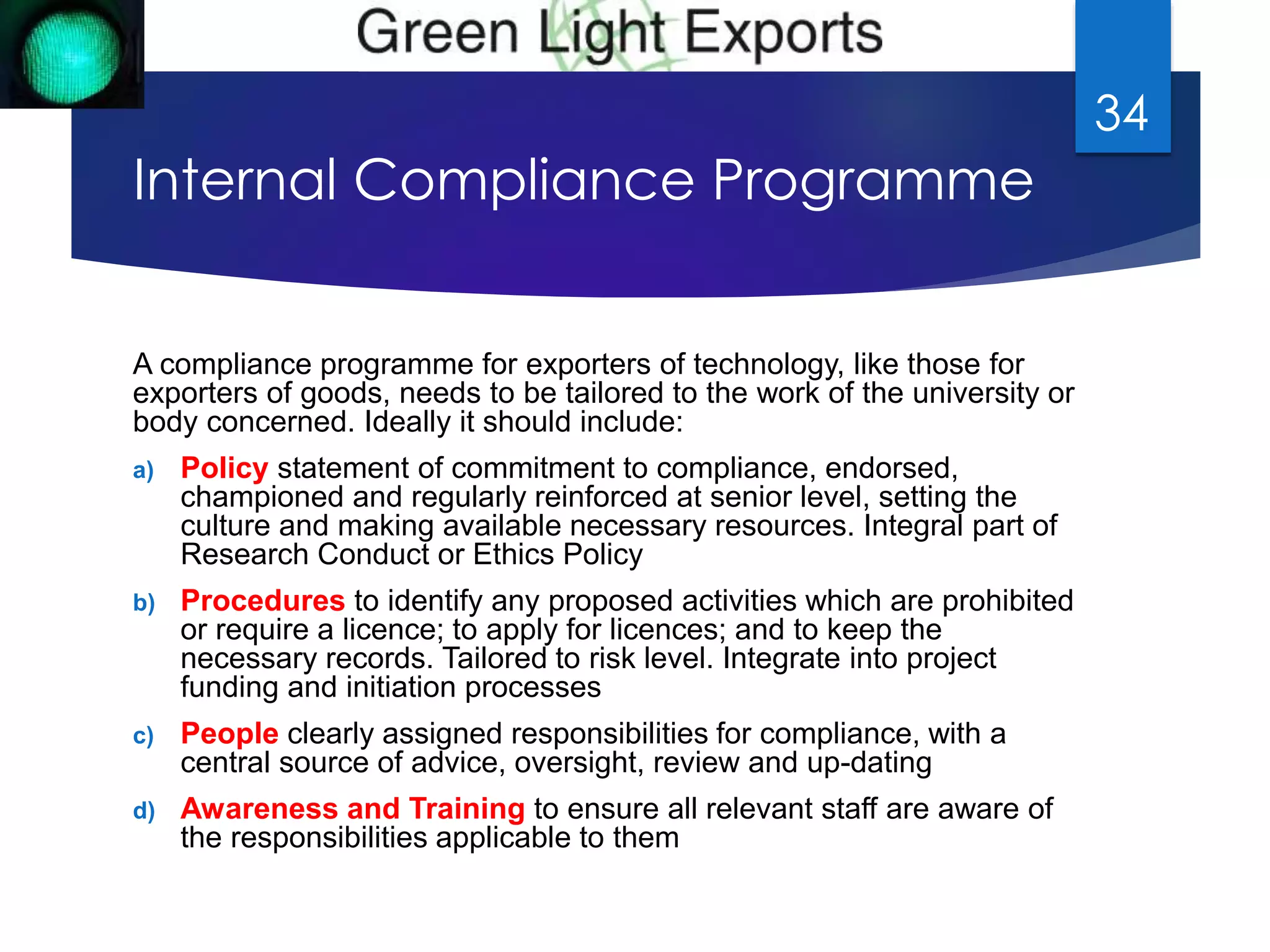Internal Compliance Programme 
A compliance programme for exporters of technology, like those for 
exporters of goods, needs to be tailored to the work of the university or 
body concerned. Ideally it should include: 
a) Policy statement of commitment to compliance, endorsed, 
championed and regularly reinforced at senior level, setting the 
culture and making available necessary resources. Integral part of 
Research Conduct or Ethics Policy 
b) Procedures to identify any proposed activities which are prohibited 
or require a licence; to apply for licences; and to keep the 
necessary records. Tailored to risk level. Integrate into project 
funding and initiation processes 
c) People clearly assigned responsibilities for compliance, with a 
central source of advice, oversight, review and up-dating 
d) Awareness and Training to ensure all relevant staff are aware of 
the responsibilities applicable to them 
34 
 