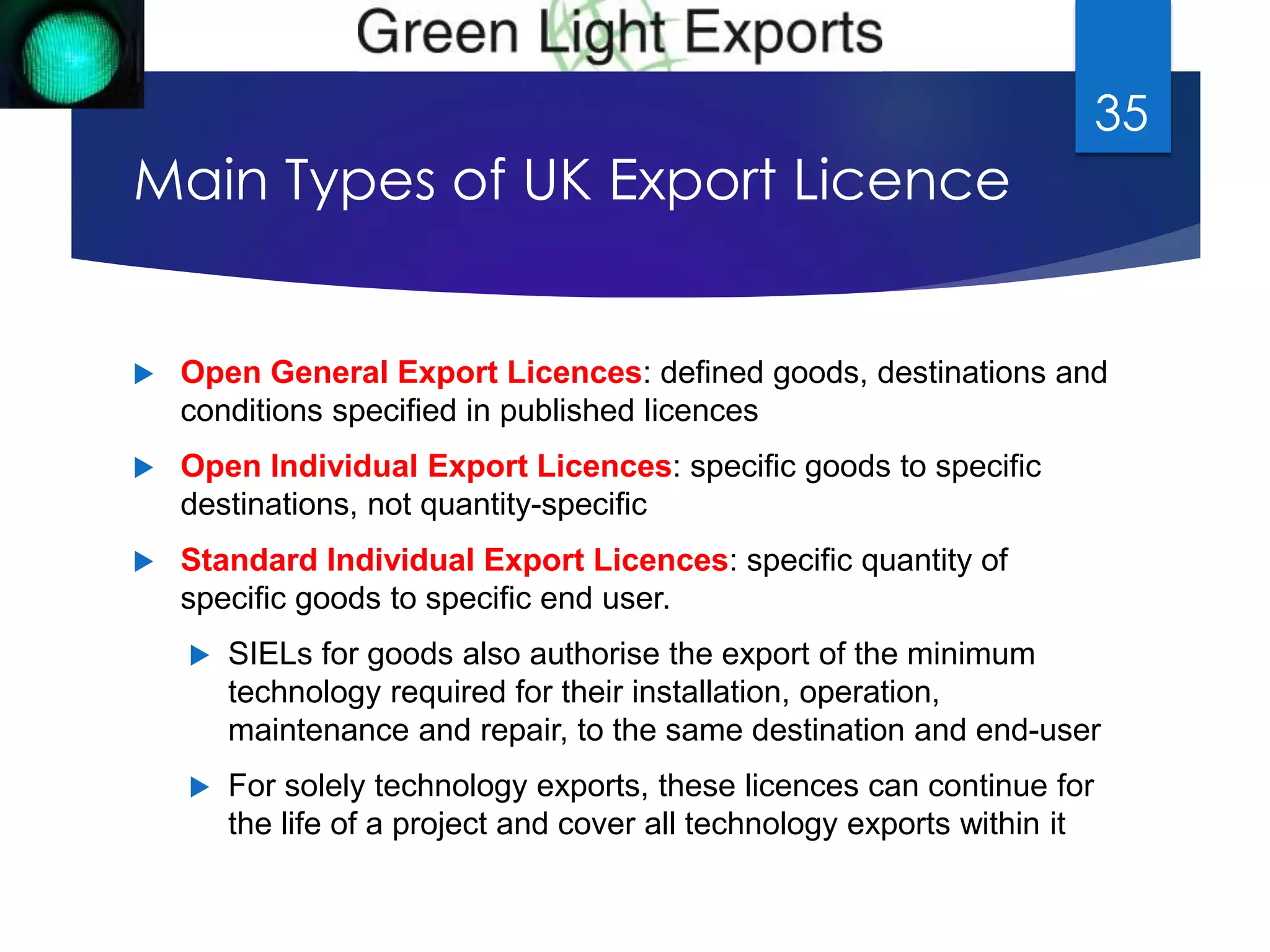 Main Types of UK Export Licence 
 Open General Export Licences: defined goods, destinations and 
conditions specified in published licences 
 Open Individual Export Licences: specific goods to specific 
destinations, not quantity-specific 
 Standard Individual Export Licences: specific quantity of 
specific goods to specific end user. 
 SIELs for goods also authorise the export of the minimum 
technology required for their installation, operation, 
maintenance and repair, to the same destination and end-user 
 For solely technology exports, these licences can continue for 
the life of a project and cover all technology exports within it 
35 
 