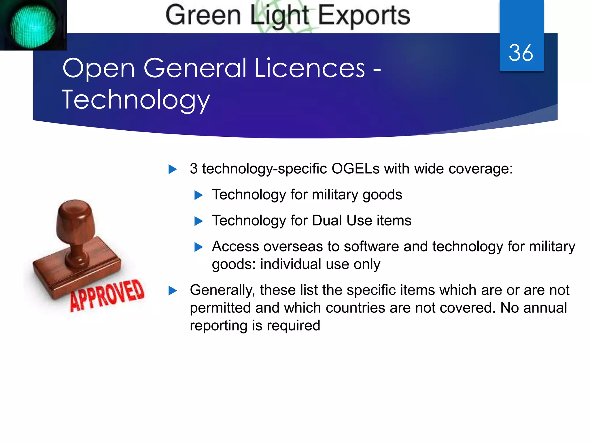 Open General Licences - 
Technology 
36 
 3 technology-specific OGELs with wide coverage: 
 Technology for military goods 
 Technology for Dual Use items 
 Access overseas to software and technology for military 
goods: individual use only 
 Generally, these list the specific items which are or are not 
permitted and which countries are not covered. No annual 
reporting is required 
 