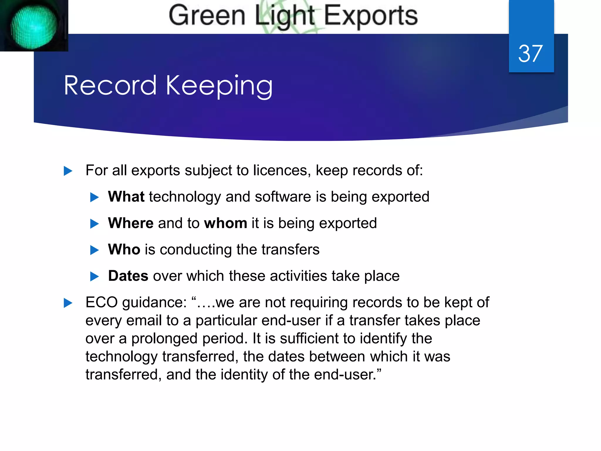 Record Keeping 
 For all exports subject to licences, keep records of: 
 What technology and software is being exported 
 Where and to whom it is being exported 
 Who is conducting the transfers 
 Dates over which these activities take place 
 ECO guidance: “….we are not requiring records to be kept of 
every email to a particular end-user if a transfer takes place 
over a prolonged period. It is sufficient to identify the 
technology transferred, the dates between which it was 
transferred, and the identity of the end-user.” 
37 
 