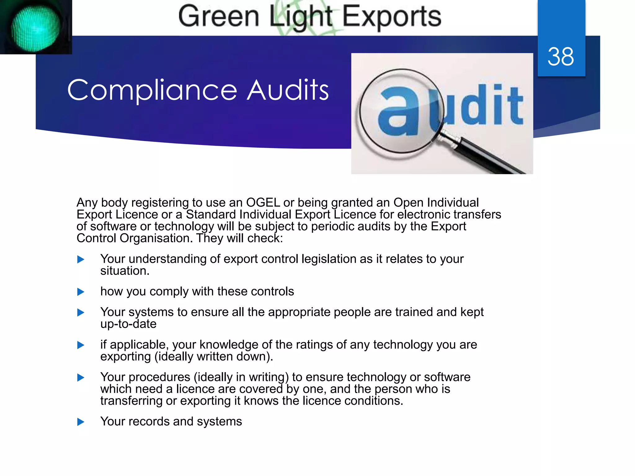 Compliance Audits 
Any body registering to use an OGEL or being granted an Open Individual 
Export Licence or a Standard Individual Export Licence for electronic transfers 
of software or technology will be subject to periodic audits by the Export 
Control Organisation. They will check: 
 Your understanding of export control legislation as it relates to your 
situation. 
 how you comply with these controls 
 Your systems to ensure all the appropriate people are trained and kept 
up-to-date 
 if applicable, your knowledge of the ratings of any technology you are 
exporting (ideally written down). 
 Your procedures (ideally in writing) to ensure technology or software 
which need a licence are covered by one, and the person who is 
transferring or exporting it knows the licence conditions. 
 Your records and systems 
38 
 