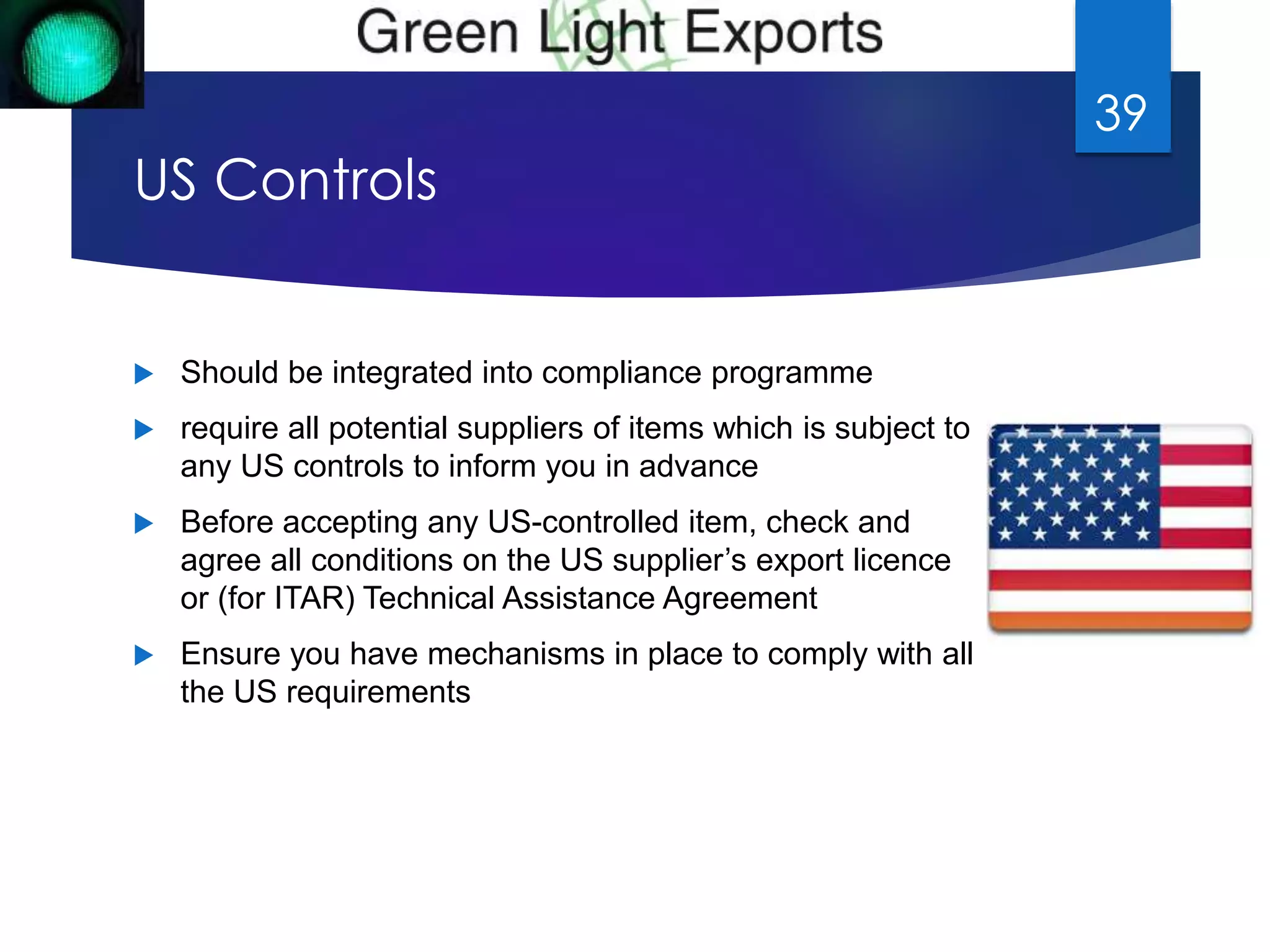 US Controls 
 Should be integrated into compliance programme 
 require all potential suppliers of items which is subject to 
any US controls to inform you in advance 
 Before accepting any US-controlled item, check and 
agree all conditions on the US supplier’s export licence 
or (for ITAR) Technical Assistance Agreement 
 Ensure you have mechanisms in place to comply with all 
the US requirements 
39 
 