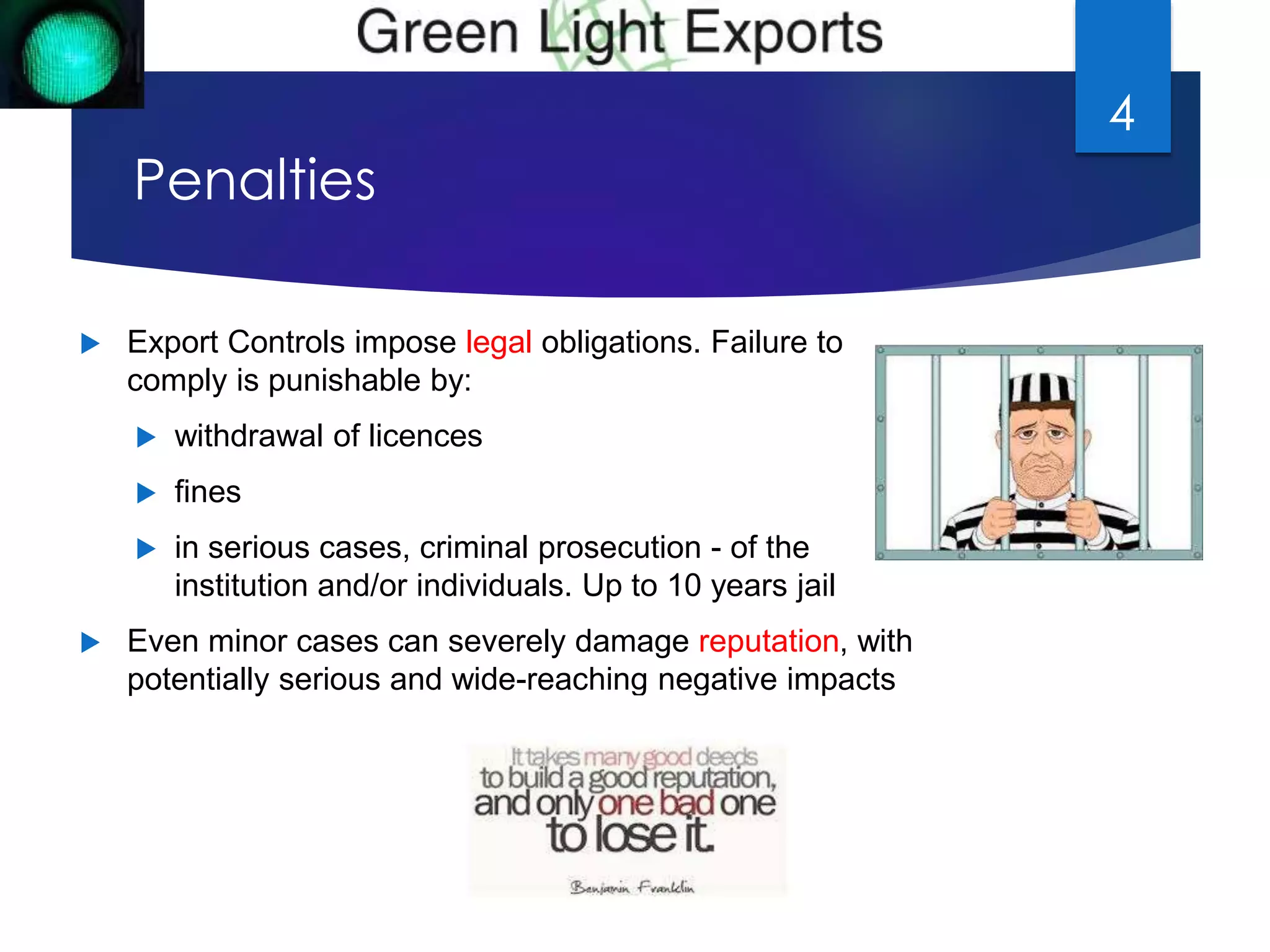 Penalties 
 Export Controls impose legal obligations. Failure to 
comply is punishable by: 
 withdrawal of licences 
 fines 
 in serious cases, criminal prosecution - of the 
institution and/or individuals. Up to 10 years jail 
 Even minor cases can severely damage reputation, with 
potentially serious and wide-reaching negative impacts 
4 
 