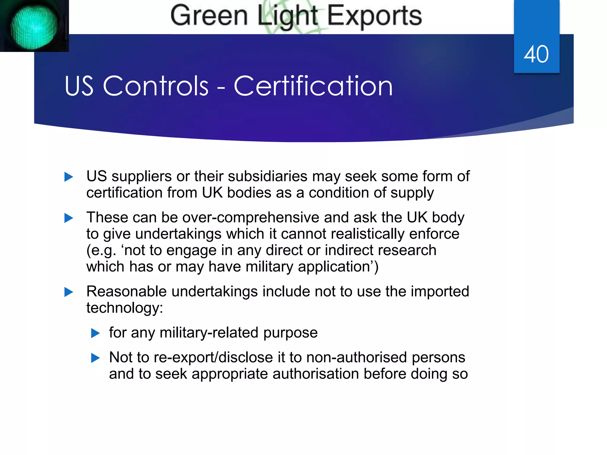 US Controls - Certification 
 US suppliers or their subsidiaries may seek some form of 
certification from UK bodies as a condition of supply 
 These can be over-comprehensive and ask the UK body 
to give undertakings which it cannot realistically enforce 
(e.g. ‘not to engage in any direct or indirect research 
which has or may have military application’) 
 Reasonable undertakings include not to use the imported 
technology: 
 for any military-related purpose 
 Not to re-export/disclose it to non-authorised persons 
and to seek appropriate authorisation before doing so 
40 
 