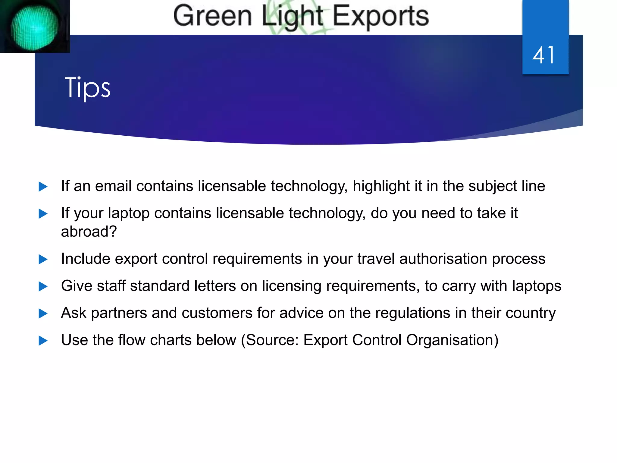 Tips 
 If an email contains licensable technology, highlight it in the subject line 
 If your laptop contains licensable technology, do you need to take it 
abroad? 
 Include export control requirements in your travel authorisation process 
 Give staff standard letters on licensing requirements, to carry with laptops 
 Ask partners and customers for advice on the regulations in their country 
 Use the flow charts below (Source: Export Control Organisation) 
41 
 