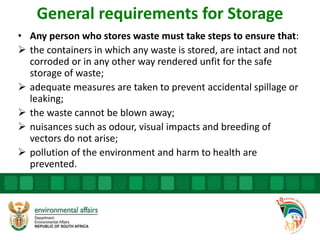 General requirements for Storage
• Any person who stores waste must take steps to ensure that:
 the containers in which any waste is stored, are intact and not
corroded or in any other way rendered unfit for the safe
storage of waste;
 adequate measures are taken to prevent accidental spillage or
leaking;
 the waste cannot be blown away;
 nuisances such as odour, visual impacts and breeding of
vectors do not arise;
 pollution of the environment and harm to health are
prevented.
 