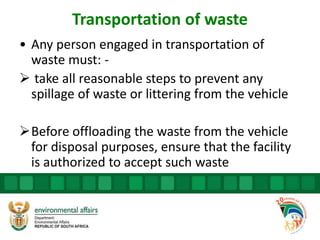 Transportation of waste
• Any person engaged in transportation of
waste must: -
 take all reasonable steps to prevent any
spillage of waste or littering from the vehicle
Before offloading the waste from the vehicle
for disposal purposes, ensure that the facility
is authorized to accept such waste
 