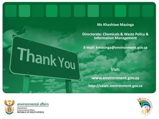 Ms Khashiwe Masinga
Directorate: Chemicals & Waste Policy &
Information Management
E-mail: kmasinga@environment.gov.za
Visit:
www.environment.gov.za
http://sawic.environment.gov.za
 