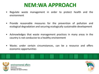 NEM:WA APPROACH
• Regulate waste management in order to protect health and the
environment
• Provide reasonable measures for the prevention of pollution and
ecological degradation and securing ecologically sustainable development
• Acknowledges that waste management practices in many areas in the
country is not conducive to a healthy environment
• Waste; under certain circumstances, can be a resource and offers
economic opportunities
 
