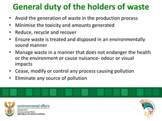 General duty of the holders of waste
• Avoid the generation of waste in the production process
• Minimise the toxicity and amounts generated
• Reduce, recycle and recover
• Ensure waste is treated and disposed in an environmentally
sound manner
• Manage waste in a manner that does not endanger the health
or the environment or cause nuisance- odour or visual
impacts
• Cease, modify or control any process causing pollution
• Eliminate any source of pollution
 