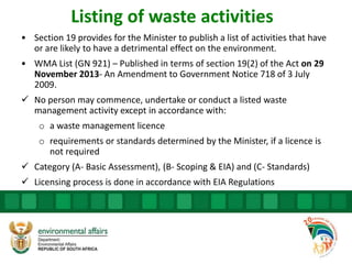 Listing of waste activities
• Section 19 provides for the Minister to publish a list of activities that have
or are likely to have a detrimental effect on the environment.
• WMA List (GN 921) – Published in terms of section 19(2) of the Act on 29
November 2013- An Amendment to Government Notice 718 of 3 July
2009.
 No person may commence, undertake or conduct a listed waste
management activity except in accordance with:
o a waste management licence
o requirements or standards determined by the Minister, if a licence is
not required
 Category (A- Basic Assessment), (B- Scoping & EIA) and (C- Standards)
 Licensing process is done in accordance with EIA Regulations
 