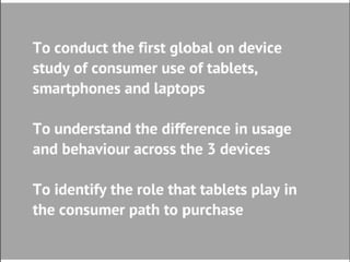 Research Objectives

• To conduct the first global on
  device study of consumer use
  of tablets, smartphones and
  laptops
• To understand the difference
  in usage and behaviour
  across the 3 devices
• To identify the role that tablets
  play in the path to purchase
 